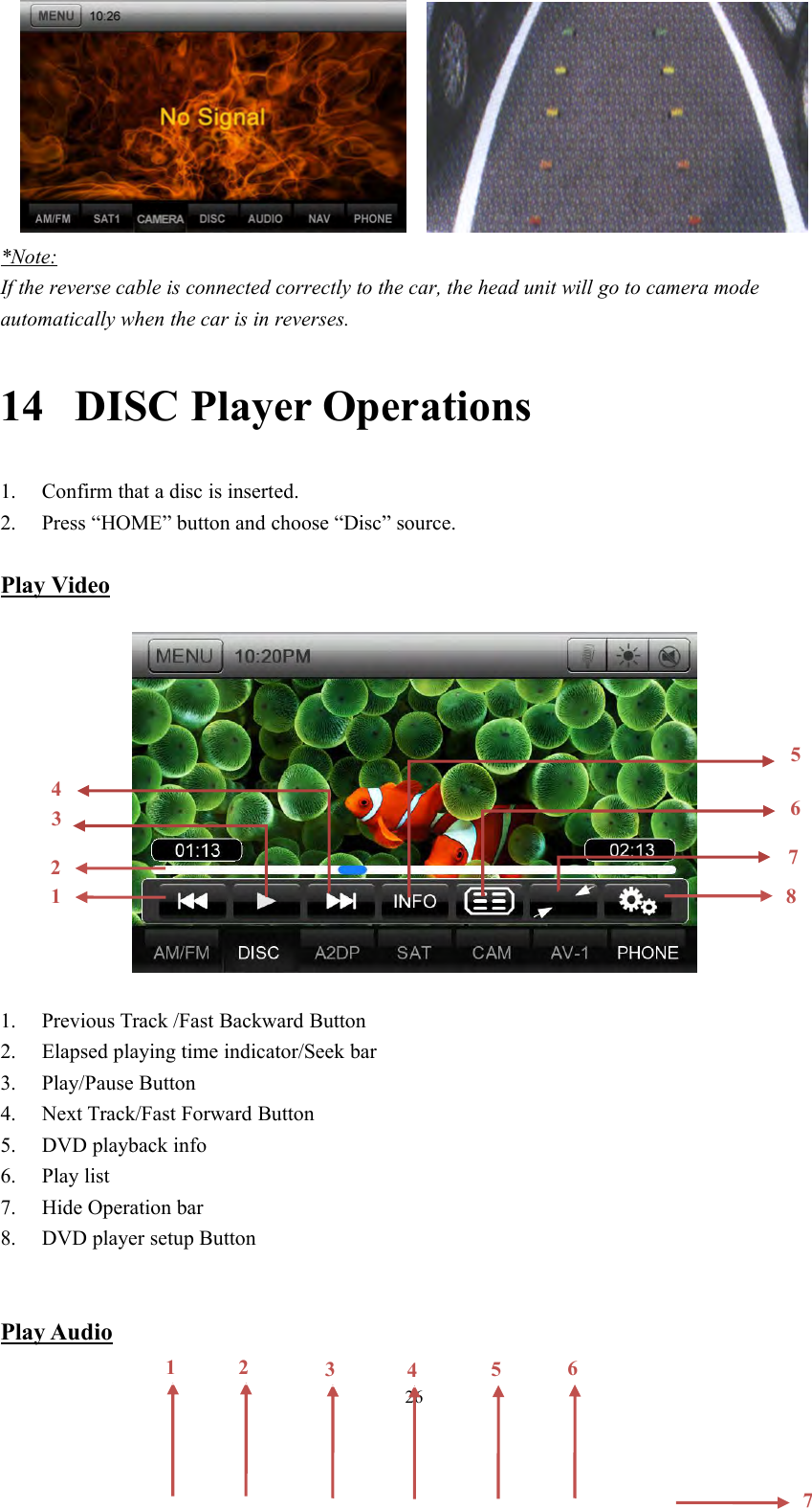 26*Note:If the reverse cable is connected correctly to the car, the head unit will go to camera modeautomatically when the car is in reverses.14 DISC Player Operations1. Confirm that a disc is inserted.2. Press &ldquo;HOME&rdquo; button and choose &ldquo;Disc&rdquo; source.Play Video1. Previous Track /Fast Backward Button2. Elapsed playing time indicator/Seek bar3. Play/Pause Button4. Next Track/Fast Forward Button5. DVD playback info6. Play list7. Hide Operation bar8. DVD player setup ButtonPlay Audio214567831234567