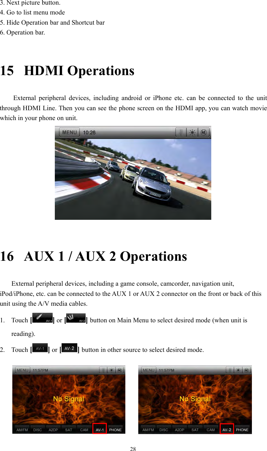 283. Next picture button.4. Go to list menu mode5. Hide Operation bar and Shortcut bar6. Operation bar.15 HDMI OperationsExternal peripheral devices, including android or iPhone etc. can be connected to the unitthrough HDMI Line. Then you can see the phone screen on the HDMI app, you can watch moviewhich in your phone on unit.16 AUX 1 / AUX 2 OperationsExternal peripheral devices, including a game console, camcorder, navigation unit,iPod/iPhone, etc. can be connected to the AUX 1 or AUX 2 connector on the front or back of thisunit using the A/V media cables.1. Touch [ ] or [ ] button on Main Menu to select desired mode (when unit isreading).2. Touch [ ] or [ ] button in other source to select desired mode.