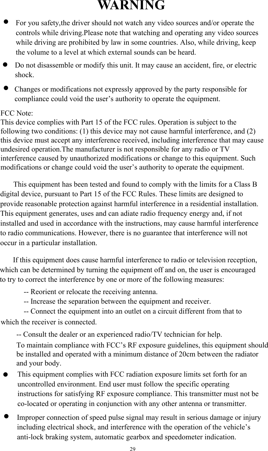 29WARNINGFor you safety,the driver should not watch any video sources and/or operate thecontrols while driving.Please note that watching and operating any video sourceswhile driving are prohibited by law in some countries. Also, while driving, keepthe volume to a level at which external sounds can be heard.Do not disassemble or modify this unit. It may cause an accident, fire, or electricshock.Changes or modifications not expressly approved by the party responsible forcompliance could void the user&rsquo;s authority to operate the equipment.This equipment has been tested and found to comply with the limits for a Class Bdigital device, pursuant to Part 15 of the FCC Rules. These limits are designed toprovide reasonable protection against harmful interference in a residential installation.This equipment generates, uses and can adiate radio frequency energy and, if notinstalled and used in accordance with the instructions, may cause harmful interferenceto radio communications. However, there is no guarantee that interference will notoccur in a particular installation.If this equipment does cause harmful interference to radio or television reception, which can be determined by turning the equipment off and on, the user is encouraged to try to correct the interference by one or more of the following measures:-- Reorient or relocate the receiving antenna.-- Increase the separation between the equipment and receiver.-- Connect the equipment into an outlet on a circuit different from that towhich the receiver is connected.-- Consult the dealer or an experienced radio/TV technician for help.This equipment complies with FCC radiation exposure limits set forth for an uncontrolled environment. End user must follow the specific operating instructions for satisfying RF exposure compliance. This transmitter must not be co-located or operating in conjunction with any other antenna or transmitter.Improper connection of speed pulse signal may result in serious damage or injuryincluding electrical shock, and interference with the operation of the vehicle&rsquo;santi-lock braking system, automatic gearbox and speedometer indication.To maintain compliance with FCC&rsquo;s RF exposure guidelines, this equipment should be installed and operated with a minimum distance of 20cm between the radiator and your body.FCC Note:This device complies with Part 15 of the FCC rules. Operation is subject to the following two conditions: (1) this device may not cause harmful interference, and (2) this device must accept any interference received, including interference that may cause undesired operation.The manufacturer is not responsible for any radio or TV interference caused by unauthorized modifications or change to this equipment. Such modifications or change could void the user&rsquo;s authority to operate the equipment.