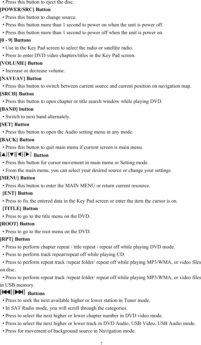 7&bull; Press this button to eject the disc.[POWER/SRC] Button&bull; Press this button to change source.&bull; Press this button more than 1 second to power on when the unit is power off.&bull; Press this button more than 1 second to power off when the unit is power on.[0 - 9] Buttons&bull; Use in the Key Pad screen to select the radio or satellite radio.&bull; Press to enter DVD video chapters/titles in the Key Pad screen.[VOLUME] Button&bull; Increase or decrease volume.[NAVI/AV] Button&bull; Press this button to switch between current source and current position on navigation map.[SRCH] Button&bull; Press this button to open chapter or title search window while playing DVD.[BAND] button&bull; Switch to next band alternately.[SET] Button&bull; Press this button to open the Audio setting menu in any mode.[BACK] Button&bull; Press this button to quit main menu if current screen is main menu.Button&bull; Press this button for cursor movement in main menu or Setting mode.&bull; From the main menu, you can select your desired source or change your settings.[MENU] Button&bull; Press this button to enter the MAIN MENU or return current resource.[ENT] Button&bull; Press to fix the entered data in the Key Pad screen or enter the item the cursor is on.[TITLE] Button&bull; Press to go to the title menu on the DVD.[ROOT] Button&bull; Press to go to the root menu on the DVD.[RPT] Button&bull; Press to perform chapter repeat / title repeat / repeat off while playing DVD mode.&bull; Press to perform track repeat/repeat off while playing CD.&bull; Press to perform repeat track /repeat folder/ repeat off while playing MP3/WMA, or video fileson disc.&bull; Press to perform repeat track /repeat folder/ repeat off while playing MP3/WMA, or video filesin USB memory.Buttons&bull; Press to seek the next available higher or lower station in Tuner mode.&bull; In SAT Radio mode, you will scroll through the categories.&bull; Press to select the next higher or lower chapter number in DVD video mode.&bull; Press to select the next higher or lower track in DVD Audio, USB Video, USB Audio mode.&bull; Press for movement of background source in Navigation mode.
