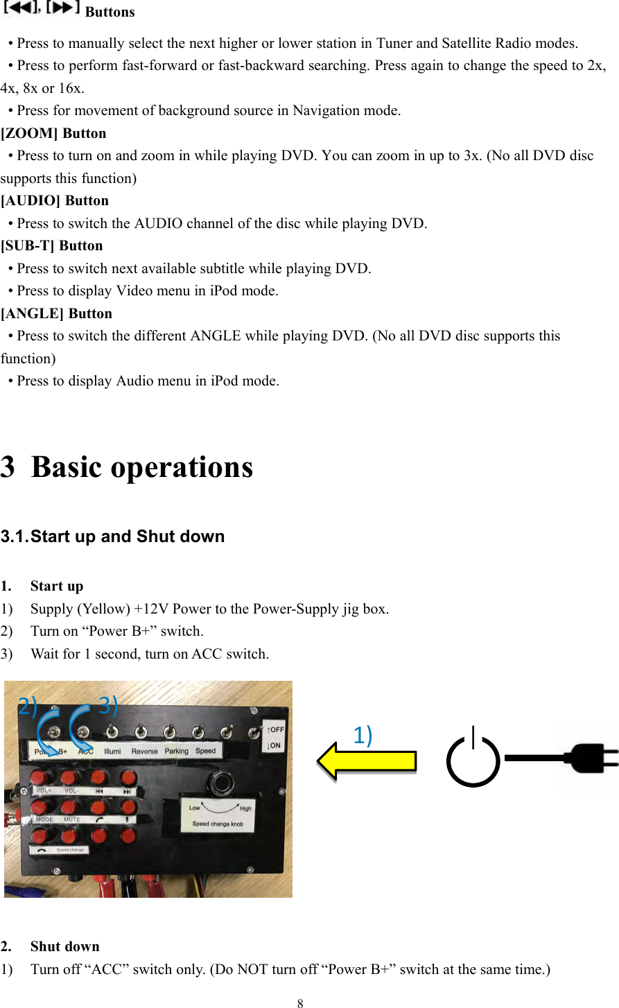 8Buttons&bull; Press to manually select the next higher or lower station in Tuner and Satellite Radio modes.&bull; Press to perform fast-forward or fast-backward searching. Press again to change the speed to 2x,4x, 8x or 16x.&bull; Press for movement of background source in Navigation mode.[ZOOM] Button&bull; Press to turn on and zoom in while playing DVD. You can zoom in up to 3x. (No all DVD discsupports this function)[AUDIO] Button&bull; Press to switch the AUDIO channel of the disc while playing DVD.[SUB-T] Button&bull; Press to switch next available subtitle while playing DVD.&bull; Press to display Video menu in iPod mode.[ANGLE] Button&bull; Press to switch the different ANGLE while playing DVD. (No all DVD disc supports thisfunction)&bull; Press to display Audio menu in iPod mode.3 Basic operations3.1.Start up and Shut down1. Start up1) Supply (Yellow) +12V Power to the Power-Supply jig box.2) Turn on &ldquo;Power B+&rdquo; switch.3) Wait for 1 second, turn on ACC switch.2. Shut down1) Turn off &ldquo;ACC&rdquo; switch only. (Do NOT turn off &ldquo;Power B+&rdquo; switch at the same time.)1)2)3)