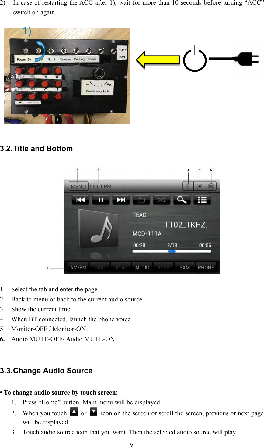 92) In case of restarting the ACC after 1), wait for more than 10 seconds before turning &ldquo;ACC&rdquo;switch on again.3.2.Title and Bottom1. Select the tab and enter the page2. Back to menu or back to the current audio source.3. Show the current time4. When BT connected, launch the phone voice5. Monitor-OFF / Monitor-ON6. Audio MUTE-OFF/ Audio MUTE-ON3.3.Change Audio Source&bull; To change audio source by touch screen:1. Press &ldquo;Home&rdquo; button. Main menu will be displayed.2. When you touch or icon on the screen or scroll the screen, previous or next pagewill be displayed.3. Touch audio source icon that you want. Then the selected audio source will play.1)
