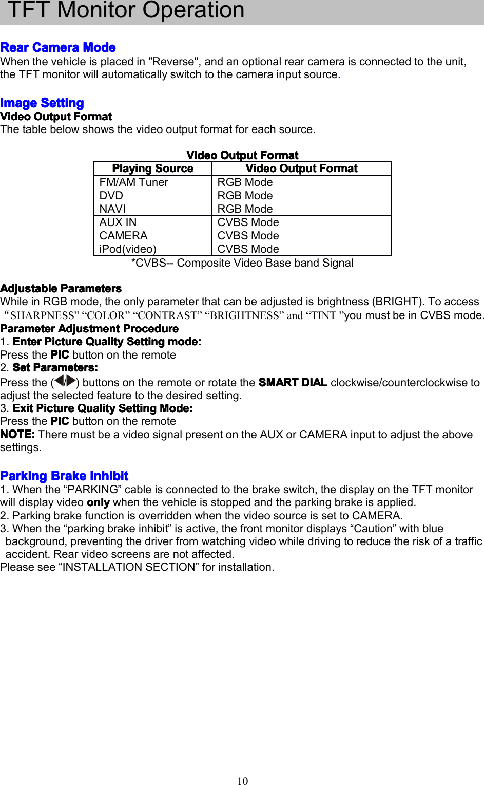 10TFTMonitorOperationRearRearRearRearCameraC ameraCameraCameraModeM odeModeModeWhenthevehicleisplacedin"Reverse",andanoptionalrearcameraisconnectedtotheunit,theTFTmonitorwillautomaticallyswitchtothecamerainputsource.ImageImageImageImageSettingS ettingSettingSettingVideoVideoVideoVideoOutputO utputOutputOutputFormatF ormatFormatFormatThetablebelowshowsthevideooutputformatforeachsource.VideoV ideoVideoVideoOutputO utputOutputOutputFormatF ormatFormatFormat*CVBS--CompositeVideoBasebandSignalAdjustableAdjustableAdjustableAdjustableParametersP arametersParametersParametersWhileinRGBmode,theonlyparameterthatcanbeadjustedisbrightness(BRIGHT).Toaccess&ldquo;SHARPNESS&rdquo;&ldquo;COLOR&rdquo;&ldquo;CONTRAST&rdquo;&ldquo;BRIGHTNESS&rdquo;and&ldquo;TINT&rdquo;youmustbeinCVBSmode.ParameterParameterParameterParameterAdjustmentA djustmentAdjustmentAdjustmentProcedureP rocedureProcedureProcedure1.EnterEnterEnterEnterPictureP icturePicturePictureQualityQ ualityQualityQualitySettingS ettingSettingSettingmode:m ode:mode:mode:PressthePICPICPICPICbuttonontheremote2.SetSetSetSetParameters:P arameters:Parameters:Parameters:Pressthe(/)buttonsontheremoteorrotatetheSMARTS MARTSMARTSMARTDIALD IALDIALDIALclockwise/counterclockwisetoadjusttheselectedfeaturetothedesiredsetting.3.ExitE xitExitExitPictureP icturePicturePictureQualityQ ualityQualityQualitySettingS ettingSettingSettingMode:M ode:Mode:Mode:PressthePICPICPICPICbuttonontheremoteNOTE:NOTE:NOTE:NOTE:TheremustbeavideosignalpresentontheAUXorCAMERAinputtoadjusttheabovesettings.ParkingParkingParkingParkingBrakeB rakeBrakeBrakeInhibitI nhibitInhibitInhibit1.Whenthe&ldquo;PARKING&rdquo;cableisconnectedtothebrakeswitch,thedisplayontheTFTmonitorwilldisplayvideoonlyonlyonlyonlywhenthevehicleisstoppedandtheparkingbrakeisapplied.2.ParkingbrakefunctionisoverriddenwhenthevideosourceissettoCAMERA.3.Whenthe&ldquo;parkingbrakeinhibit&rdquo;isactive,thefrontmonitordisplays&ldquo;Caution&rdquo;withbluebackground,preventingthedriverfromwatchingvideowhiledrivingtoreducetheriskofatrafficaccident.Rearvideoscreensarenotaffected.Pleasesee&ldquo;INSTALLATIONSECTION&rdquo;forinstallation.PPPPlayingl ayinglayinglayingSourceS ourceSourceSourceVideoVideoVideoVideoOutputO utputOutputOutputFormatF ormatFormatFormatFM/AMTunerRGBModeDVDRGBModeNAVIRGBModeAUXINCVBSModeCAMERACVBSModeiPod(video)CVBSMode