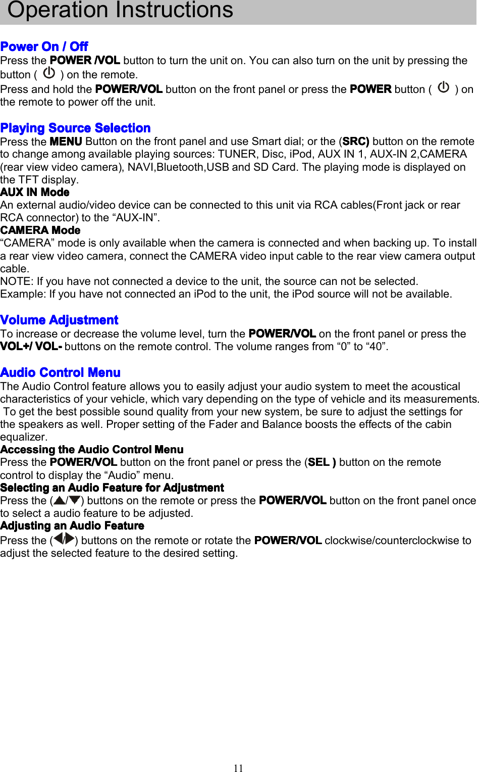 11OperationInstructionsPowerPowerPowerPowerOnO nOnOn////OffO ffOffOffPressthePOWERPOWERPOWERPOWER/VOL/ VOL/VOL/VOLbuttontoturntheuniton.Youcanalsoturnontheunitbypressingthebutton()ontheremote.PressandholdthePOWER/VOLP OWER/VOLPOWER/VOLPOWER/VOLbuttononthefrontpanelorpressthePOWERP OWERPOWERPOWERbutton()ontheremotetopowerofftheunit.PlayingPlayingPlayingPlayingSourceS ourceSourceSourceSelectionS electionSelectionSelectionPresstheMENUMENUMENUMENUButtononthefrontpanelanduseSmartdial;orthe(SRCS RCSRCSRC))))buttonontheremotetochangeamongavailableplayingsources:TUNER,Disc,iPod,AUXIN1,AUX-IN2,CAMERA(rearviewvideocamera),NAVI,Bluetooth,USBandSDCard.TheplayingmodeisdisplayedontheTFTdisplay.AUXAUXAUXAUXINI NININModeM odeModeModeAnexternalaudio/videodevicecanbeconnectedtothisunitviaRCAcables(FrontjackorrearRCAconnector)tothe&ldquo;AUX-IN&rdquo;.CAMERACAMERACAMERACAMERAModeM odeModeMode&ldquo;CAMERA&rdquo;modeisonlyavailablewhenthecameraisconnectedandwhenbackingup.Toinstallarearviewvideocamera,connecttheCAMERAvideoinputcabletotherearviewcameraoutputcable.NOTE:Ifyouhavenotconnectedadevicetotheunit,thesourcecannotbeselected.Example:IfyouhavenotconnectedaniPodtotheunit,theiPodsourcewillnotbeavailable.VolumeVolumeVolumeVolumeAdjustmentA djustmentAdjustmentAdjustmentToincreaseordecreasethevolumelevel,turnthePOWER/VOLP OWER/VOLPOWER/VOLPOWER/VOLonthefrontpanelorpresstheVOL+/VOL+/VOL+/VOL+/VOL-V OL-VOL-VOL-buttonsontheremotecontrol.Thevolumerangesfrom&ldquo;0&rdquo;to&ldquo;40&rdquo;.AudioAudioAudioAudioControlC ontrolControlControlMenuM enuMenuMenuTheAudioControlfeatureallowsyoutoeasilyadjustyouraudiosystemtomeettheacousticalcharacteristicsofyourvehicle,whichvarydependingonthetypeofvehicleanditsmeasurements.Togetthebestpossiblesoundqualityfromyournewsystem,besuretoadjustthesettingsforthespeakersaswell.PropersettingoftheFaderandBalancebooststheeffectsofthecabinequalizer.AccessingAccessingAccessingAccessingthet hethetheAudioA udioAudioAudioControlC ontrolControlControlMenuM enuMenuMenuPressthePOWER/VOLPOWER/VOLPOWER/VOLPOWER/VOLbuttononthefrontpanelorpressthe(SELS ELSELSEL))))buttonontheremotecontroltodisplaythe&ldquo;Audio&rdquo;menu.SelectingSelectingSelectingSelectingana nananAudioA udioAudioAudioFeatureF eatureFeatureFeatureforf orforforAdjustmentA djustmentAdjustmentAdjustmentPressthe(/)buttonsontheremoteorpressthePOWER/VOLP OWER/VOLPOWER/VOLPOWER/VOLbuttononthefrontpaneloncetoselectaaudiofeaturetobeadjusted.AdjustingAdjustingAdjustingAdjustingana nananAudioA udioAudioAudioFeatureF eatureFeatureFeaturePressthe(/)buttonsontheremoteorrotatethePOWER/VOLP OWER/VOLPOWER/VOLPOWER/VOLclockwise/counterclockwisetoadjusttheselectedfeaturetothedesiredsetting.