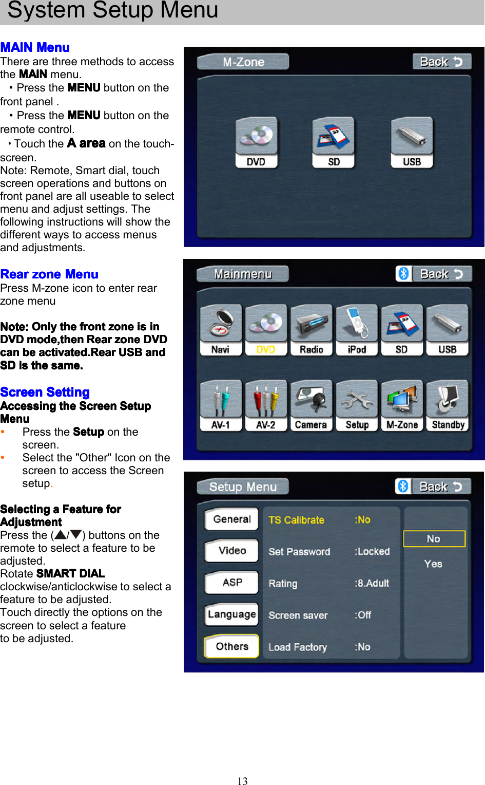 13SystemSetupMenuMAINMAINMAINMAINMenuM enuMenuMenuTherearethreemethodstoaccesstheMAINMAINMAINMAINmenu.&middot;PresstheMENUM ENUMENUMENUbuttononthefrontpanel.&middot;PresstheMENUMENUMENUMENUbuttonontheremotecontrol.&middot;TouchtheAAAAareaa reaareaareaonthetouch-screen.Note:Remote,Smartdial,touchscreenoperationsandbuttonsonfrontpanelarealluseabletoselectmenuandadjustsettings.Thefollowinginstructionswillshowthedifferentwaystoaccessmenusandadjustments.RearRearRearRearzonez onezonezoneMenuM enuMenuMenuPressM-zoneicontoenterrearzonemenuNote:Note:Note:Note:OnlyO nlyOnlyOnlythet hethethefrontf rontfrontfrontzonez onezonezoneisi sisisini nininDVDDVDDVDDVDmode,thenm ode,thenmode,thenmode,thenRearR earRearRearzonez onezonezoneDVDD VDDVDDVDcancancancanbeb ebebeactivated.Reara ctivated.Rearactivated.Rearactivated.RearUSBU SBUSBUSBanda ndandandSDSDSDSDisi sisisthet hethethesame.s ame.same.same.ScreenScreenScreenScreenSettingS ettingSettingSettingAccessingAccessingAccessingAccessingthet hethetheScreenS creenScreenScreenSetupS etupSetupSetupMenuMenuMenuMenuPresstheSetupS etupSetupSetuponthescreen.Selectthe"Other"IcononthescreentoaccesstheScreensetup.SelectingSelectingSelectingSelectingaaaaFeatureF eatureFeatureFeatureforf orforforAdjustmentAdjustmentAdjustmentAdjustmentPressthe(/)buttonsontheremotetoselectafeaturetobeadjusted.RotateSMARTS MARTSMARTSMARTDIALD IALDIALDIALclockwise/anticlockwisetoselectafeaturetobeadjusted.Touchdirectlytheoptionsonthescreentoselectafeaturetobeadjusted.
