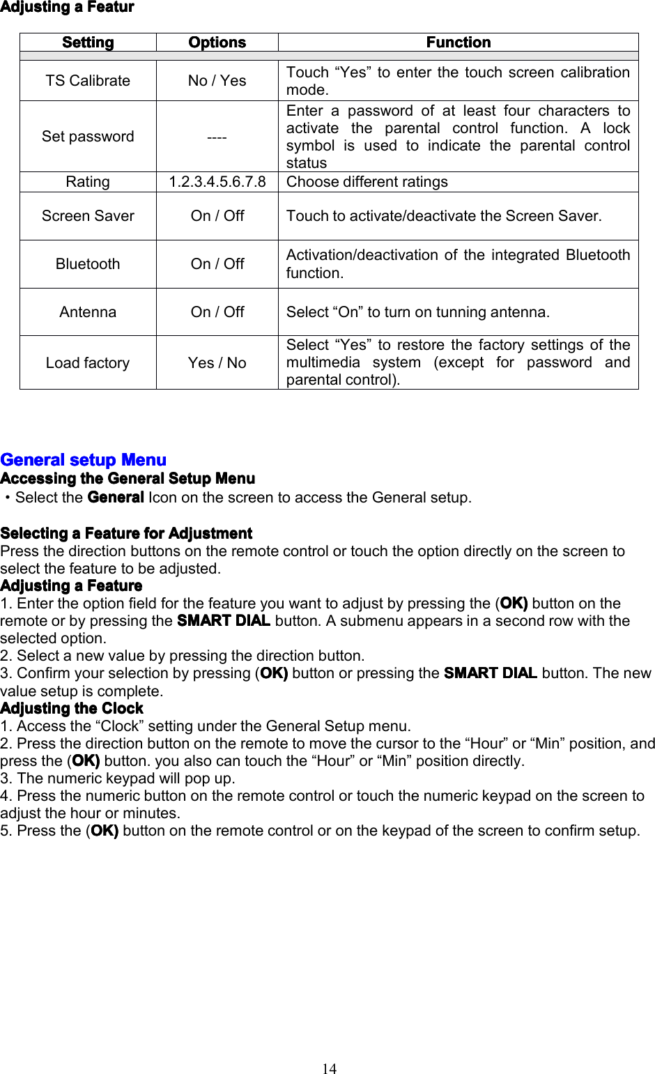 14AdjustingAdjustingAdjustingAdjustingaaaaFeaturF eaturFeaturFeaturGeneralGeneralGeneralGeneralsetups etupsetupsetupMenuM enuMenuMenuAccessingAccessingAccessingAccessingthet hethetheGeneralG eneralGeneralGeneralSetupS etupSetupSetupMenuM enuMenuMenu&middot;SelecttheGeneralGeneralGeneralGeneralIcononthescreentoaccesstheGeneralsetup.SelectingSelectingSelectingSelectingaaaaFeatureF eatureFeatureFeatureforf orforforAdjustmentA djustmentAdjustmentAdjustmentPressthedirectionbuttonsontheremotecontrolortouchtheoptiondirectlyonthescreentoselectthefeaturetobeadjusted.AdjustingAdjustingAdjustingAdjustingaaaaFeatureF eatureFeatureFeature1.Entertheoptionfieldforthefeatureyouwanttoadjustbypressingthe(OK)O K)OK)OK)buttonontheremoteorbypressingtheSMARTSMARTSMARTSMARTDIALD IALDIALDIALbutton.Asubmenuappearsinasecondrowwiththeselectedoption.2.Selectanewvaluebypressingthedirectionbutton.3.Confirmyourselectionbypressing(OK)O K)OK)OK)buttonorpressingtheSMARTS MARTSMARTSMARTDIALD IALDIALDIALbutton.Thenewvaluesetupiscomplete.AdjustingAdjustingAdjustingAdjustingthet hethetheClockC lockClockClock1.Accessthe&ldquo;Clock&rdquo;settingundertheGeneralSetupmenu.2.Pressthedirectionbuttonontheremotetomovethecursortothe&ldquo;Hour&rdquo;or&ldquo;Min&rdquo;position,andpressthe(OK)OK)OK)OK)button.youalsocantouchthe&ldquo;Hour&rdquo;or&ldquo;Min&rdquo;positiondirectly.3.Thenumerickeypadwillpopup.4.Pressthenumericbuttonontheremotecontrolortouchthenumerickeypadonthescreentoadjustthehourorminutes.5.Pressthe(OK)O K)OK)OK)buttonontheremotecontroloronthekeypadofthescreentoconfirmsetup.SettingSettingSettingSettingOptionsOptionsOptionsOptionsFunctionFunctionFunctionFunctionTSCalibrateNo/YesTouch&ldquo;Yes&rdquo;toenterthetouchscreencalibrationmode.Setpassword----Enterapasswordofatleastfourcharacterstoactivatetheparentalcontrolfunction.AlocksymbolisusedtoindicatetheparentalcontrolstatusRating1.2.3.4.5.6.7.8ChoosedifferentratingsScreenSaverOn/OffTouchtoactivate/deactivatetheScreenSaver.BluetoothOn/OffActivation/deactivationoftheintegratedBluetoothfunction.AntennaOn/OffSelect&ldquo;On&rdquo;toturnontunningantenna.LoadfactoryYes/NoSelect&ldquo;Yes&rdquo;torestorethefactorysettingsofthemultimediasystem(exceptforpasswordandparentalcontrol).