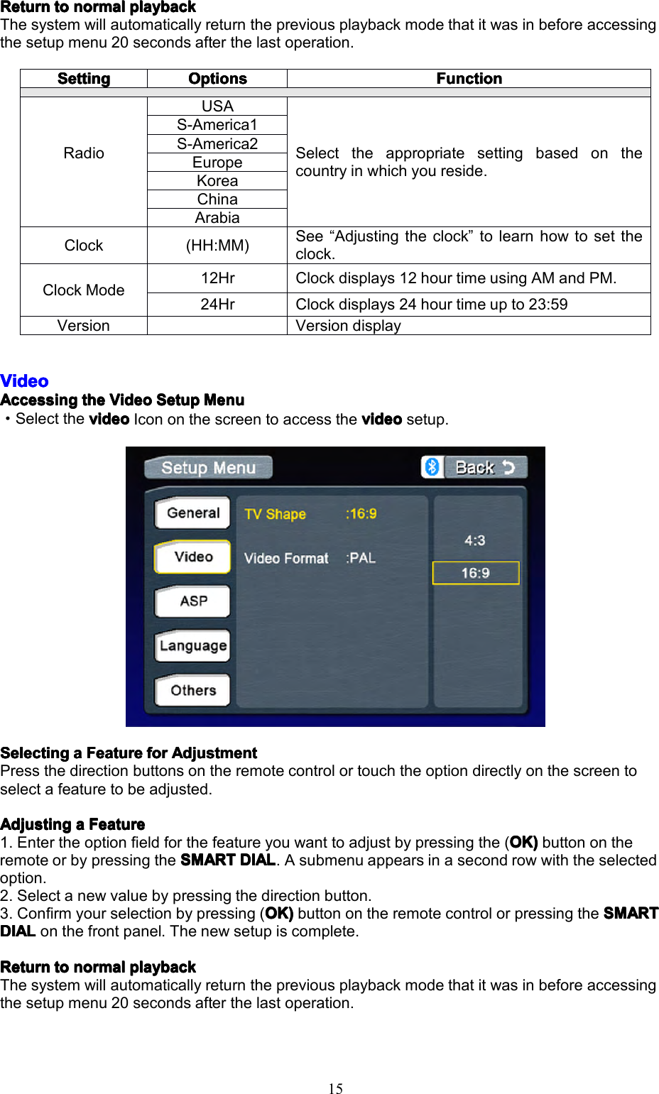 15ReturnReturnReturnReturntot ototonormaln ormalnormalnormalplaybackp laybackplaybackplaybackThesystemwillautomaticallyreturnthepreviousplaybackmodethatitwasinbeforeaccessingthesetupmenu20secondsafterthelastoperation.VideoVideoVideoVideoAccessingAccessingAccessingAccessingthet hethetheVideoV ideoVideoVideoSetupS etupSetupSetupMenuM enuMenuMenu&middot;SelectthevideovideovideovideoIcononthescreentoaccessthevideov ideovideovideosetup.SelectingSelectingSelectingSelectingaaaaFeatureF eatureFeatureFeatureforf orforforAdjustmentA djustmentAdjustmentAdjustmentPressthedirectionbuttonsontheremotecontrolortouchtheoptiondirectlyonthescreentoselectafeaturetobeadjusted.AdjustingAdjustingAdjustingAdjustingaaaaFeatureF eatureFeatureFeature1.Entertheoptionfieldforthefeatureyouwanttoadjustbypressingthe(OK)O K)OK)OK)buttonontheremoteorbypressingtheSMARTSMARTSMARTSMARTDIALD IALDIALDIAL.Asubmenuappearsinasecondrowwiththeselectedoption.2.Selectanewvaluebypressingthedirectionbutton.3.Confirmyourselectionbypressing(OK)O K)OK)OK)buttonontheremotecontrolorpressingtheSMARTS MARTSMARTSMARTDIALDIALDIALDIALonthefrontpanel.Thenewsetupiscomplete.ReturnReturnReturnReturntot ototonormaln ormalnormalnormalplaybackp laybackplaybackplaybackThesystemwillautomaticallyreturnthepreviousplaybackmodethatitwasinbeforeaccessingthesetupmenu20secondsafterthelastoperation.SettingSettingSettingSettingOptionsOptionsOptionsOptionsFunctionFunctionFunctionFunctionRadioUSASelecttheappropriatesettingbasedonthecountryinwhichyoureside.S-America1S-America2EuropeKoreaChinaArabiaClock(HH:MM)See&ldquo;Adjustingtheclock&rdquo;tolearnhowtosettheclock.ClockMode12HrClockdisplays12hourtimeusingAMandPM.24HrClockdisplays24hourtimeupto23:59VersionVersiondisplay
