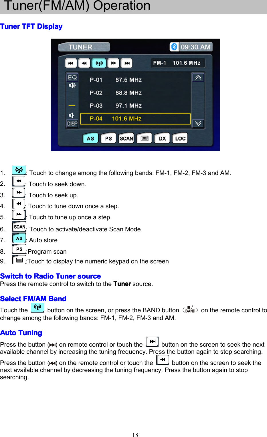 18Tuner(FM/AM)OperationTunerTunerTunerTunerTFTT FTTFTTFTDisplayD isplayDisplayDisplay1.:Touchtochangeamongthefollowingbands:FM-1,FM-2,FM-3andAM.2.:Touchtoseekdown.3.:Touchtoseekup.4.:Touchtotunedownonceastep.5.:Touchtotuneuponceastep.6.:Touchtoactivate/deactivateScanMode7.:Autostore8.:Programscan9.:TouchtodisplaythenumerickeypadonthescreenSwitchSwitchSwitchSwitchtot ototoRadioR adioRadioRadioTunerT unerTunerTunersources ourcesourcesourcePresstheremotecontroltoswitchtotheTunerT unerTunerTunersource.SelectSelectSelectSelectFM/AMF M/AMFM/AMFM/AMBandB andBandBandTouchthebuttononthescreen,orpresstheBANDbutton（）ontheremotecontroltochangeamongthefollowingbands:FM-1,FM-2,FM-3andAM.AutoAutoAutoAutoTuningT uningTuningTuningPressthebutton()onremotecontrolortouchthebuttononthescreentoseekthenextavailablechannelbyincreasingthetuningfrequency.Pressthebuttonagaintostopsearching.Pressthebutton()ontheremotecontrolortouchthebuttononthescreentoseekthenextavailablechannelbydecreasingthetuningfrequency.Pressthebuttonagaintostopsearching.