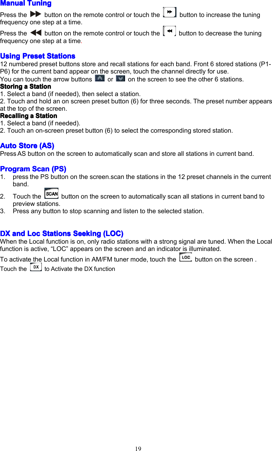 19ManualManualManualManualTuningT uningTuningTuningPressthebuttonontheremotecontrolortouchthebuttontoincreasethetuningfrequencyonestepatatime.Pressthebuttonontheremotecontrolortouchthebuttontodecreasethetuningfrequencyonestepatatime.UsingUsingUsingUsingPresetP resetPresetPresetStationsS tationsStationsStations12numberedpresetbuttonsstoreandrecallstationsforeachband.Front6storedstations(P1-P6)forthecurrentbandappearonthescreen,touchthechanneldirectlyforuse.Youcantouchthearrowbuttonsoronthescreentoseetheother6stations.StoringStoringStoringStoringaaaaStationS tationStationStation1.Selectaband(ifneeded),thenselectastation.2.Touchandholdanonscreenpresetbutton(6)forthreeseconds.Thepresetnumberappearsatthetopofthescreen.RecallingRecallingRecallingRecallingaaaaStationS tationStationStation1.Selectaband(ifneeded).2.Touchanon-screenpresetbutton(6)toselectthecorrespondingstoredstation.AutoAutoAutoAutoStoreS toreStoreStore(AS)( AS)(AS)(AS)PressASbuttononthescreentoautomaticallyscanandstoreallstationsincurrentband.ProgramProgramProgramProgramScanS canScanScan(PS)( PS)(PS)(PS)1.pressthePSbuttononthescreen.scanthestationsinthe12presetchannelsinthecurrentband.2.Touchthebuttononthescreentoautomaticallyscanallstationsincurrentbandtopreviewstations.3.Pressanybuttontostopscanningandlistentotheselectedstation.DXDXDXDXanda ndandandLocL ocLocLocStationsS tationsStationsStationsSeekingS eekingSeekingSeeking(LOC)( LOC)(LOC)(LOC)WhentheLocalfunctionison,onlyradiostationswithastrongsignalaretuned.WhentheLocalfunctionisactive,&ldquo;LOC&rdquo;appearsonthescreenandanindicatorisilluminated.ToactivatetheLocalfunctioninAM/FMtunermode,touchthebuttononthescreen.TouchthetoActivatetheDXfunction