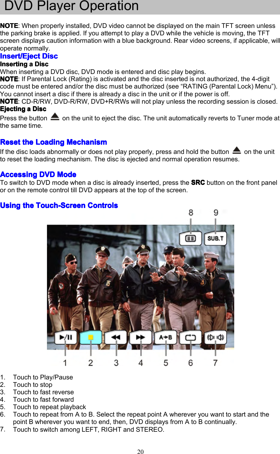 20DVDPlayerOperationNOTENOTENOTENOTE:Whenproperlyinstalled,DVDvideocannotbedisplayedonthemainTFTscreenunlesstheparkingbrakeisapplied.IfyouattempttoplayaDVDwhilethevehicleismoving,theTFTscreendisplayscautioninformationwithabluebackground.Rearvideoscreens,ifapplicable,willoperatenormally.Insert/EjectInsert/EjectInsert/EjectInsert/EjectDiscD iscDiscDiscInserInserInserInsertingt ingtingtingaaaaDiscD iscDiscDiscWheninsertingaDVDdisc,DVDmodeisenteredanddiscplaybegins.NOTENOTENOTENOTE:IfParentalLock(Rating)isactivatedandthediscinsertedisnotauthorized,the4-digitcodemustbeenteredand/orthediscmustbeauthorized(see&ldquo;RATING(ParentalLock)Menu&rdquo;).Youcannotinsertadiscifthereisalreadyadiscintheunitorifthepowerisoff.NOTENOTENOTENOTE:CD-R/RW,DVD-R/RW,DVD+R/RWswillnotplayunlesstherecordingsessionisclosed.EjectingEjectingEjectingEjectingaaaaDiscD iscDiscDiscPressthebuttonontheunittoejectthedisc.TheunitautomaticallyrevertstoTunermodeatthesametime.ResetResetResetResetthet hethetheLoadingL oadingLoadingLoadingMechanismM echanismMechanismMechanismIfthediscloadsabnormallyordoesnotplayproperly,pressandholdthebuttonontheunittoresettheloadingmechanism.Thediscisejectedandnormaloperationresumes.AccessingAccessingAccessingAccessingDVDD VDDVDDVDModeM odeModeModeToswitchtoDVDmodewhenadiscisalreadyinserted,presstheSRCS RCSRCSRCbuttononthefrontpanelorontheremotecontroltillDVDappearsatthetopofthescreen.UsingUsingUsingUsingthet hethetheTouch-ScreenT ouch-ScreenTouch-ScreenTouch-ScreenControlsC ontrolsControlsControls1.TouchtoPlay/Pause2.Touchtostop3.Touchtofastreverse4.Touchtofastforward5.Touchtorepeatplayback6.TouchtorepeatfromAtoB.SelecttherepeatpointAwhereveryouwanttostartandthepointBwhereveryouwanttoend,then,DVDdisplaysfromAtoBcontinually.7.TouchtoswitchamongLEFT,RIGHTandSTEREO.