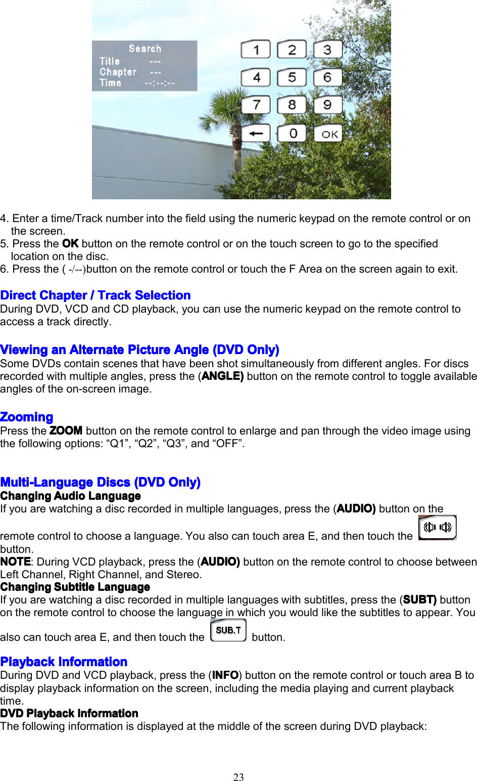 234.Enteratime/Tracknumberintothefieldusingthenumerickeypadontheremotecontroloronthescreen.5.PresstheOKO KOKOKbuttonontheremotecontroloronthetouchscreentogotothespecifiedlocationonthedisc.6.Pressthe(-/--)buttonontheremotecontrolortouchtheFAreaonthescreenagaintoexit.DirectDirectDirectDirectChapterC hapterChapterChapter////TrackT rackTrackTrackSelectionS electionSelectionSelectionDuringDVD,VCDandCDplayback,youcanusethenumerickeypadontheremotecontroltoaccessatrackdirectly.ViewingViewingViewingViewingana nananAlternateA lternateAlternateAlternatePictureP icturePicturePictureAngleA ngleAngleAngle(DVD( DVD(DVD(DVDOnly)O nly)Only)Only)SomeDVDscontainscenesthathavebeenshotsimultaneouslyfromdifferentangles.Fordiscsrecordedwithmultipleangles,pressthe(ANGLEANGLEANGLEANGLE))))buttonontheremotecontroltotoggleavailableanglesoftheon-screenimage.ZoomingZoomingZoomingZoomingPresstheZOOMZ OOMZOOMZOOMbuttonontheremotecontroltoenlargeandpanthroughthevideoimageusingthefollowingoptions:&ldquo;Q1&rdquo;,&ldquo;Q2&rdquo;,&ldquo;Q3&rdquo;,and&ldquo;OFF&rdquo;.Multi-LanguageMulti-LanguageMulti-LanguageMulti-LanguageDiscsD iscsDiscsDiscs(DVD( DVD(DVD(DVDOnly)O nly)Only)Only)ChangingChangingChangingChangingAudioA udioAudioAudioLanguageL anguageLanguageLanguageIfyouarewatchingadiscrecordedinmultiplelanguages,pressthe(AUDIOA UDIOAUDIOAUDIO))))buttonontheremotecontroltochoosealanguage.YoualsocantouchareaE,andthentouchthebutton.NOTENOTENOTENOTE:DuringVCDplayback,pressthe(AUDIOA UDIOAUDIOAUDIO))))buttonontheremotecontroltochoosebetweenLeftChannel,RightChannel,andStereo.ChangingChangingChangingChangingSubtitleS ubtitleSubtitleSubtitleLanguageL anguageLanguageLanguageIfyouarewatchingadiscrecordedinmultiplelanguageswithsubtitles,pressthe(SUBTS UBTSUBTSUBT))))buttonontheremotecontroltochoosethelanguageinwhichyouwouldlikethesubtitlestoappear.YoualsocantouchareaE,andthentouchthebutton.PlaybackPlaybackPlaybackPlaybackInformationI nformationInformationInformationDuringDVDandVCDplayback,pressthe(INFOI NFOINFOINFO)buttonontheremotecontrolortouchareaBtodisplayplaybackinformationonthescreen,includingthemediaplayingandcurrentplaybacktime.DVDDVDDVDDVDPlaybackP laybackPlaybackPlaybackInformationI nformationInformationInformationThefollowinginformationisdisplayedatthemiddleofthescreenduringDVDplayback: