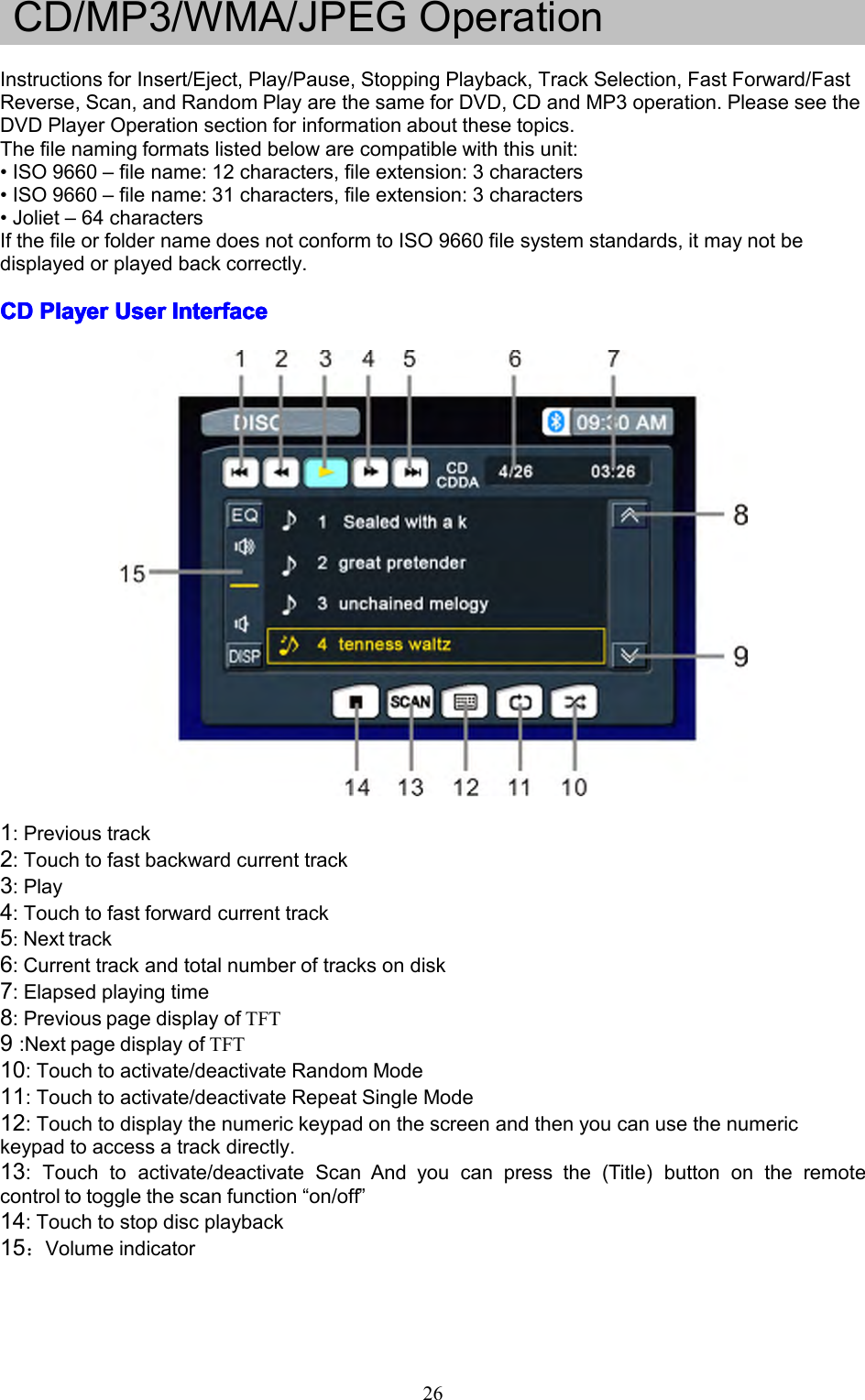 26CD/MP3/WMA/JPEGOperationInstructionsforInsert/Eject,Play/Pause,StoppingPlayback,TrackSelection,FastForward/FastReverse,Scan,andRandomPlayarethesameforDVD,CDandMP3operation.PleaseseetheDVDPlayerOperationsectionforinformationaboutthesetopics.Thefilenamingformatslistedbelowarecompatiblewiththisunit:&bull;ISO9660&ndash;filename:12characters,fileextension:3characters&bull;ISO9660&ndash;filename:31characters,fileextension:3characters&bull;Joliet&ndash;64charactersIfthefileorfoldernamedoesnotconformtoISO9660filesystemstandards,itmaynotbedisplayedorplayedbackcorrectly.CDCDCDCDPlayerP layerPlayerPlayerUserU serUserUserInterfaceI nterfaceInterfaceInterface1:Previoustrack2:Touchtofastbackwardcurrenttrack3:Play4:Touchtofastforwardcurrenttrack5:Nexttrack6:Currenttrackandtotalnumberoftracksondisk7:Elapsedplayingtime8:PreviouspagedisplayofTFT9:NextpagedisplayofTFT10:Touchtoactivate/deactivateRandomMode11:Touchtoactivate/deactivateRepeatSingleMode12:Touchtodisplaythenumerickeypadonthescreenandthenyoucanusethenumerickeypadtoaccessatrackdirectly.13:Touchtoactivate/deactivateScanAndyoucanpressthe(Title)buttonontheremotecontroltotogglethescanfunction&ldquo;on/off&rdquo;14:Touchtostopdiscplayback15：Volumeindicator