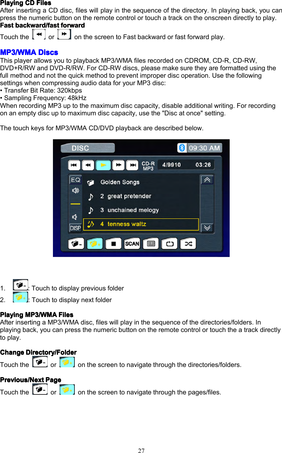27PlayingPlayingPlayingPlayingCDC DCDCDFilesF ilesFilesFilesAfterinsertingaCDdisc,fileswillplayinthesequenceofthedirectory.Inplayingback,youcanpressthenumericbuttonontheremotecontrolortouchatrackontheonscreendirectlytoplay.FFFFastastastastbackward/fastb ackward/fastbackward/fastbackward/fastforwardf orwardforwardforwardTouchtheoronthescreentoFastbackwardorfastforwardplay.MP3/WMAMP3/WMAMP3/WMAMP3/WMADiscsD iscsDiscsDiscsThisplayerallowsyoutoplaybackMP3/WMAfilesrecordedonCDROM,CD-R,CD-RW,DVD+R/RWandDVD-R/RW.ForCD-RWdiscs,pleasemakesuretheyareformattedusingthefullmethodandnotthequickmethodtopreventimproperdiscoperation.UsethefollowingsettingswhencompressingaudiodataforyourMP3disc:&bull;TransferBitRate:320kbps&bull;SamplingFrequency:48kHzWhenrecordingMP3uptothemaximumdisccapacity,disableadditionalwriting.Forrecordingonanemptydiscuptomaximumdisccapacity,usethe"Discatonce"setting.ThetouchkeysforMP3/WMACD/DVDplaybackaredescribedbelow.1.:Touchtodisplaypreviousfolder2.:TouchtodisplaynextfolderPlayingPlayingPlayingPlayingMP3/WMAM P3/WMAMP3/WMAMP3/WMAFilesF ilesFilesFilesAfterinsertingaMP3/WMAdisc,fileswillplayinthesequenceofthedirectories/folders.Inplayingback,youcanpressthenumericbuttonontheremotecontrolortouchtheatrackdirectlytoplay.ChangeChangeChangeChangeDirectory/FolderD irectory/FolderDirectory/FolderDirectory/FolderTouchtheoronthescreentonavigatethroughthedirectories/folders.Previous/NextPrevious/NextPrevious/NextPrevious/NextPageP agePagePageTouchtheoronthescreentonavigatethroughthepages/files.