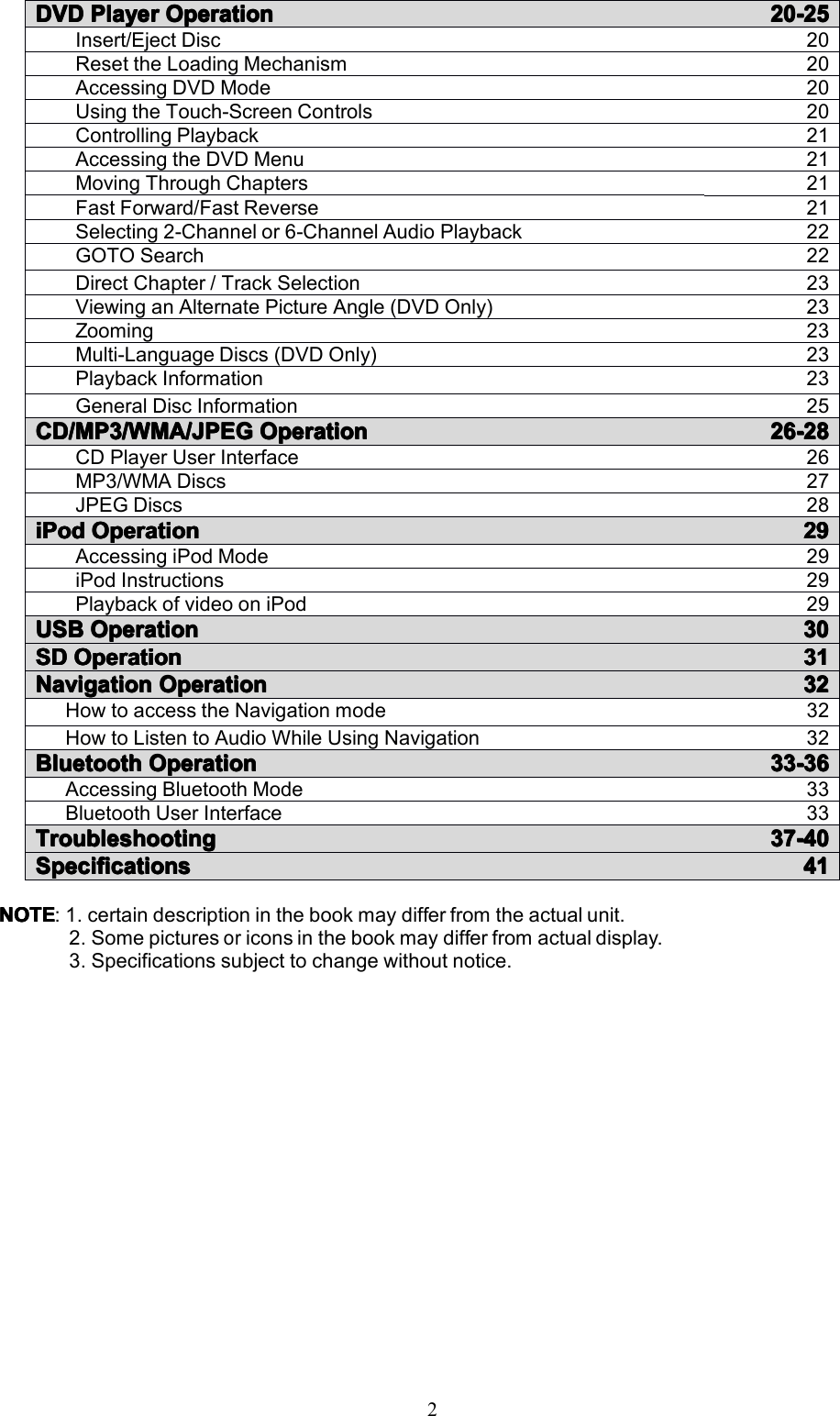 2NOTENOTENOTENOTE:1.certaindescriptioninthebookmaydifferfromtheactualunit.2.Somepicturesoriconsinthebookmaydifferfromactualdisplay.3.Specificationssubjecttochangewithoutnotice.DVDDVDDVDDVDPlayerP layerPlayerPlayerOperationO perationOperationOperation20-2520-2520-2520-25Insert/EjectDisc20ResettheLoadingMechanism20AccessingDVDMode20UsingtheTouch-ScreenControls20ControllingPlayback21AccessingtheDVDMenu21MovingThroughChapters21FastForward/FastReverse21Selecting2-Channelor6-ChannelAudioPlayback22GOTOSearch22DirectChapter/TrackSelection23ViewinganAlternatePictureAngle(DVDOnly)23Zooming23Multi-LanguageDiscs(DVDOnly)23PlaybackInformation23GeneralDiscInformation25CD/MP3/WMA/JPEGCD/MP3/WMA/JPEGCD/MP3/WMA/JPEGCD/MP3/WMA/JPEGOperationO perationOperationOperation26-2826-2826-2826-28CDPlayerUserInterface26MP3/WMADiscs27JPEGDiscs28iPodiPodiPodiPodOOOOperationp erationperationperation29292929AccessingiPodMode29iPodInstructions29PlaybackofvideooniPod29USBUSBUSBUSBOOOOperationp erationperationperation30303030SDSDSDSD OperationOperationOperationOperation31313131NavigationNavigationNavigationNavigationOperationO perationOperationOperation32323232HowtoaccesstheNavigationmode32HowtoListentoAudioWhileUsingNavigation32BluetoothBluetoothBluetoothBluetoothOperationO perationOperationOperation33-3633-3633-3633-36AccessingBluetoothMode33BluetoothUserInterface33TroubleshootingTroubleshootingTroubleshootingTroubleshooting37-4037-4037-4037-40SpecificationsSpecificationsSpecificationsSpecifications41414141