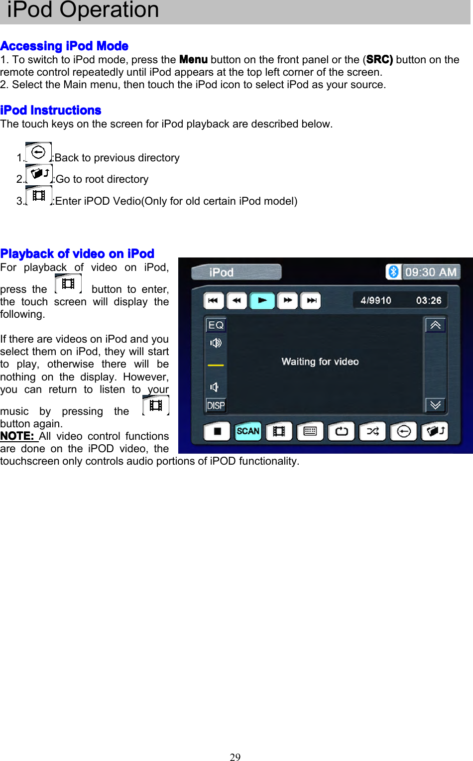 29iPodOperationAccessingAccessingAccessingAccessingiPodi PodiPodiPodModeM odeModeMode1.ToswitchtoiPodmode,presstheMenuM enuMenuMenubuttononthefrontpanelorthe(SRC)S RC)SRC)SRC)buttonontheremotecontrolrepeatedlyuntiliPodappearsatthetopleftcornerofthescreen.2.SelecttheMainmenu,thentouchtheiPodicontoselectiPodasyoursource.iPodiPodiPodiPodInstructionsI nstructionsInstructionsInstructionsThetouchkeysonthescreenforiPodplaybackaredescribedbelow.1.:Backtopreviousdirectory2.:Gotorootdirectory3.:EnteriPODVedio(OnlyforoldcertainiPodmodel)PlaybackPlaybackPlaybackPlaybackofo fofofvideov ideovideovideoono nononiPodi PodiPodiPodForplaybackofvideooniPod,pressthebuttontoenter,thetouchscreenwilldisplaythefollowing.IftherearevideosoniPodandyouselectthemoniPod,theywillstarttoplay,otherwisetherewillbenothingonthedisplay.However,youcanreturntolistentoyourmusicbypressingthebuttonagain.NOTE:NOTE:NOTE:NOTE:All videocontrolfunctionsaredoneontheiPODvideo,thetouchscreenonlycontrolsaudioportionsofiPODfunctionality.