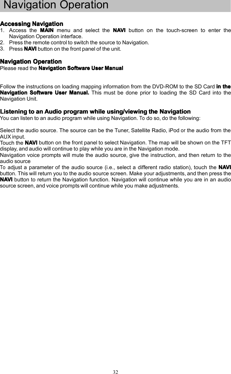 32NavigationOperationAccessingAccessingAccessingAccessingNavigationN avigationNavigationNavigation1.AccesstheMAINM AINMAINMAINmenuandselecttheNAVIN AVINAVINAVIbuttononthetouch-screentoentertheNavigationOperationinterface.2.PresstheremotecontroltoswitchthesourcetoNavigation.3.PressNAVINAVINAVINAVIbuttononthefrontpaneloftheunit.NavigationNavigationNavigationNavigationOperationO perationOperationOperationPleasereadtheNavigationN avigationNavigationNavigationSoftwareS oftwareSoftwareSoftwareUserU serUserUserManualM anualManualManualFollowtheinstructionsonloadingmappinginformationfromtheDVD-ROMtotheSDCardini nininthet hethetheNavigationNavigationNavigationNavigationSoftwareS oftwareSoftwareSoftwareUserU serUserUserManual.M anual.Manual.Manual.ThismustbedonepriortoloadingtheSDCardintotheNavigationUnit.ListeningListeningListeningListeningtot ototoana nananAudioA udioAudioAudioprogramp rogramprogramprogramwhilew hilewhilewhileusing/viewingu sing/viewingusing/viewingusing/viewingthet hethetheNavigationN avigationNavigationNavigationYoucanlistentoanaudioprogramwhileusingNavigation.Todoso,dothefollowing:Selecttheaudiosource.ThesourcecanbetheTuner,SatelliteRadio,iPodortheaudiofromtheAUXinput.TouchtheNAVINAVINAVINAVIbuttononthefrontpaneltoselectNavigation.ThemapwillbeshownontheTFTdisplay,andaudiowillcontinuetoplaywhileyouareintheNavigationmode.Navigationvoicepromptswillmutetheaudiosource,givetheinstruction,andthenreturntotheaudiosourceToadjustaparameteroftheaudiosource(i.e.,selectadifferentradiostation),touchtheNAVIN AVINAVINAVIbutton.Thiswillreturnyoutotheaudiosourcescreen.Makeyouradjustments,andthenpresstheNAVINAVINAVINAVIbuttontoreturntheNavigationfunction.Navigationwillcontinuewhileyouareinanaudiosourcescreen,andvoicepromptswillcontinuewhileyoumakeadjustments.