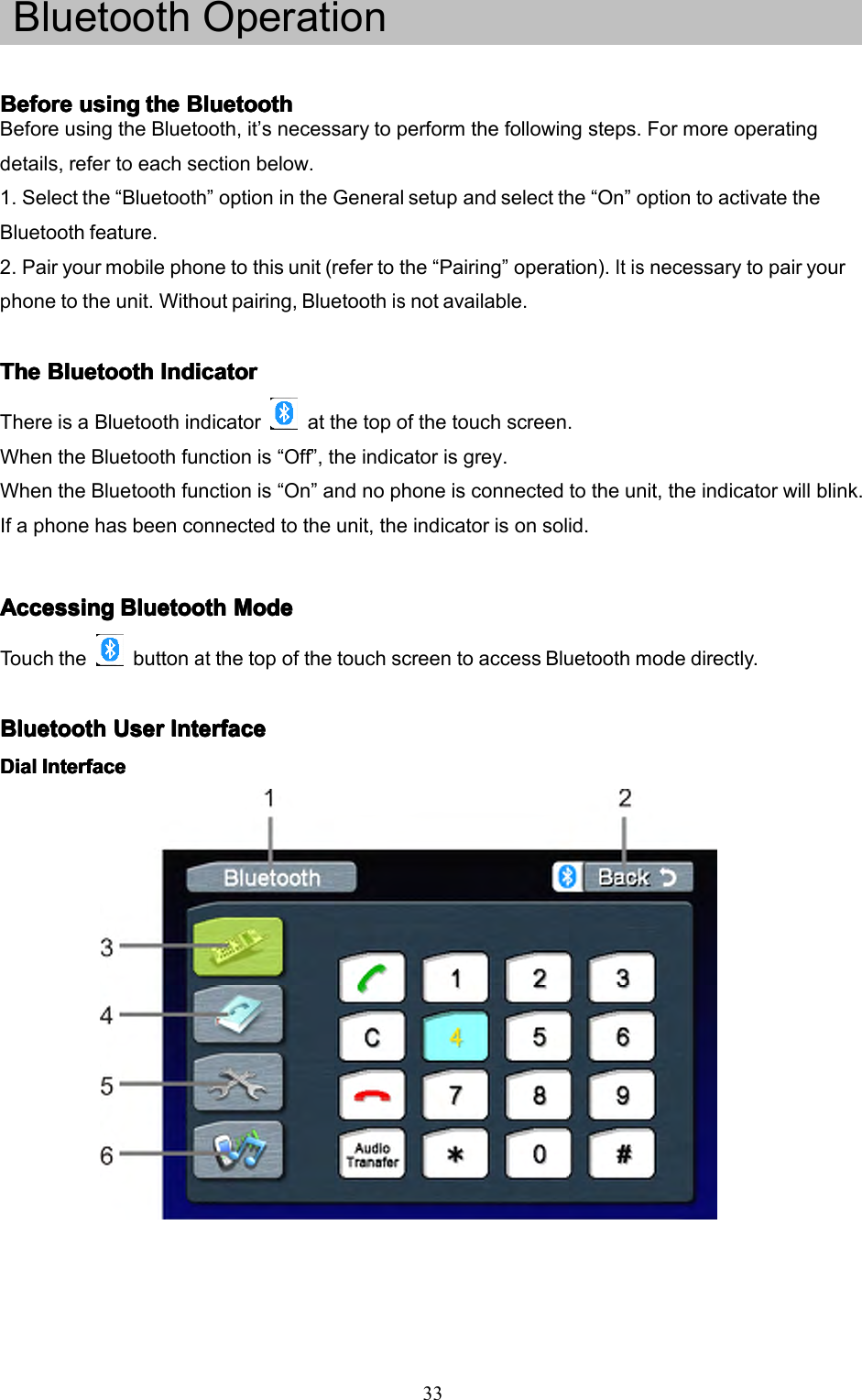 33BluetoothOperationBeforeBeforeBeforeBeforeusingu singusingusingthet hethetheBluetoothB luetoothBluetoothBluetoothBeforeusingtheBluetooth,it&rsquo;snecessarytoperformthefollowingsteps.Formoreoperatingdetails,refertoeachsectionbelow.1.Selectthe&ldquo;Bluetooth&rdquo;optionintheGeneralsetupandselectthe&ldquo;On&rdquo;optiontoactivatetheBluetoothfeature.2.Pairyourmobilephonetothisunit(refertothe&ldquo;Pairing&rdquo;operation).Itisnecessarytopairyourphonetotheunit.Withoutpairing,Bluetoothisnotavailable.TheTheTheTheBluetoothB luetoothBluetoothBluetoothIndicatorI ndicatorIndicatorIndicatorThereisaBluetoothindicatoratthetopofthetouchscreen.WhentheBluetoothfunctionis&ldquo;Off&rdquo;,theindicatorisgrey.WhentheBluetoothfunctionis&ldquo;On&rdquo;andnophoneisconnectedtotheunit,theindicatorwillblink.Ifaphonehasbeenconnectedtotheunit,theindicatorisonsolid.AccessingAccessingAccessingAccessingBluetoothB luetoothBluetoothBluetoothModeM odeModeModeTouchthebuttonatthetopofthetouchscreentoaccessBluetoothmodedirectly.BluetoothBluetoothBluetoothBluetoothUserU serUserUserInterfaceI nterfaceInterfaceInterfaceDialDialDialDialInterfaceI nterfaceInterfaceInterface