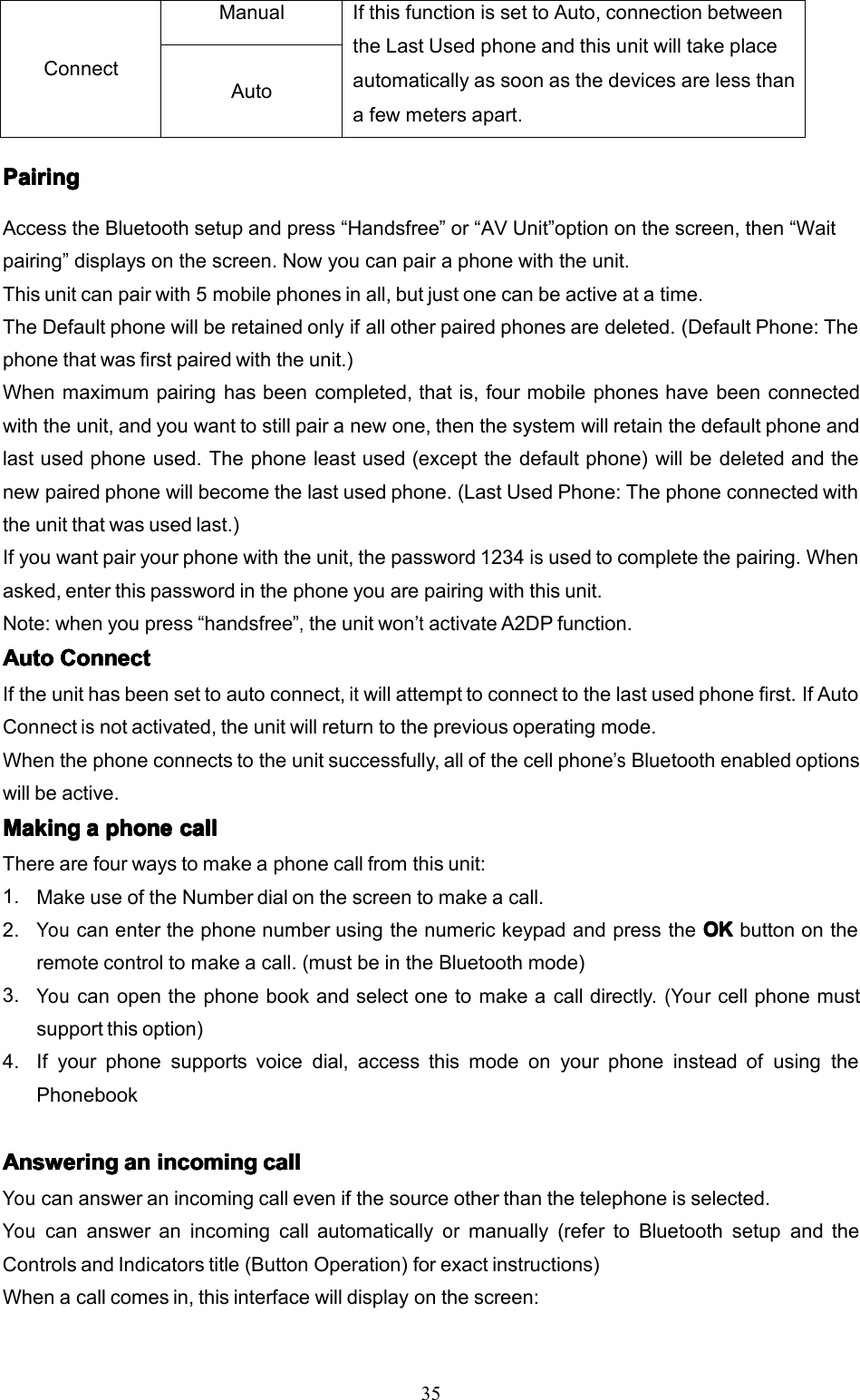 35PairingPairingPairingPairingAccesstheBluetoothsetupandpress&ldquo;Handsfree&rdquo;or&ldquo;AVUnit&rdquo;optiononthescreen,then&ldquo;Waitpairing&rdquo;displaysonthescreen.Nowyoucanpairaphonewiththeunit.Thisunitcanpairwith5mobilephonesinall,butjustonecanbeactiveatatime.TheDefaultphonewillberetainedonlyifallotherpairedphonesaredeleted.(DefaultPhone:Thephonethatwasfirstpairedwiththeunit.)Whenmaximumpairinghasbeencompleted,thatis,fourmobilephoneshavebeenconnectedwiththeunit,andyouwanttostillpairanewone,thenthesystemwillretainthedefaultphoneandlastusedphoneused.Thephoneleastused(exceptthedefaultphone)willbedeletedandthenewpairedphonewillbecomethelastusedphone.(LastUsedPhone:Thephoneconnectedwiththeunitthatwasusedlast.)Ifyouwantpairyourphonewiththeunit,thepassword1234isusedtocompletethepairing.Whenasked,enterthispasswordinthephoneyouarepairingwiththisunit.Note:whenyoupress&ldquo;handsfree&rdquo;,theunitwon&rsquo;tactivateA2DPfunction.AutoAutoAutoAutoConnectC onnectConnectConnectIftheunithasbeensettoautoconnect,itwillattempttoconnecttothelastusedphonefirst.IfAutoConnectisnotactivated,theunitwillreturntothepreviousoperatingmode.Whenthephoneconnectstotheunitsuccessfully,allofthecellphone&rsquo;sBluetoothenabledoptionswillbeactive.MakingMakingMakingMakingaaaaphonep honephonephonecallc allcallcallTherearefourwaystomakeaphonecallfromthisunit:1.MakeuseoftheNumberdialonthescreentomakeacall.2.YoucanenterthephonenumberusingthenumerickeypadandpresstheOKO KOKOKbuttonontheremotecontroltomakeacall.(mustbeintheBluetoothmode)3.Youcanopenthephonebookandselectonetomakeacalldirectly.(Yourcellphonemustsupportthisoption)4.Ifyourphonesupportsvoicedial,accessthismodeonyourphoneinsteadofusingthePhonebookAnsweringAnsweringAnsweringAnsweringana nananincomingi ncomingincomingincomingcallc allcallcallYoucanansweranincomingcallevenifthesourceotherthanthetelephoneisselected.Youcanansweranincomingcallautomaticallyormanually(refertoBluetoothsetupandtheControlsandIndicatorstitle(ButtonOperation)forexactinstructions)Whenacallcomesin,thisinterfacewilldisplayonthescreen:ConnectManualIfthisfunctionissettoAuto,connectionbetweentheLastUsedphoneandthisunitwilltakeplaceautomaticallyassoonasthedevicesarelessthanafewmetersapart.Auto