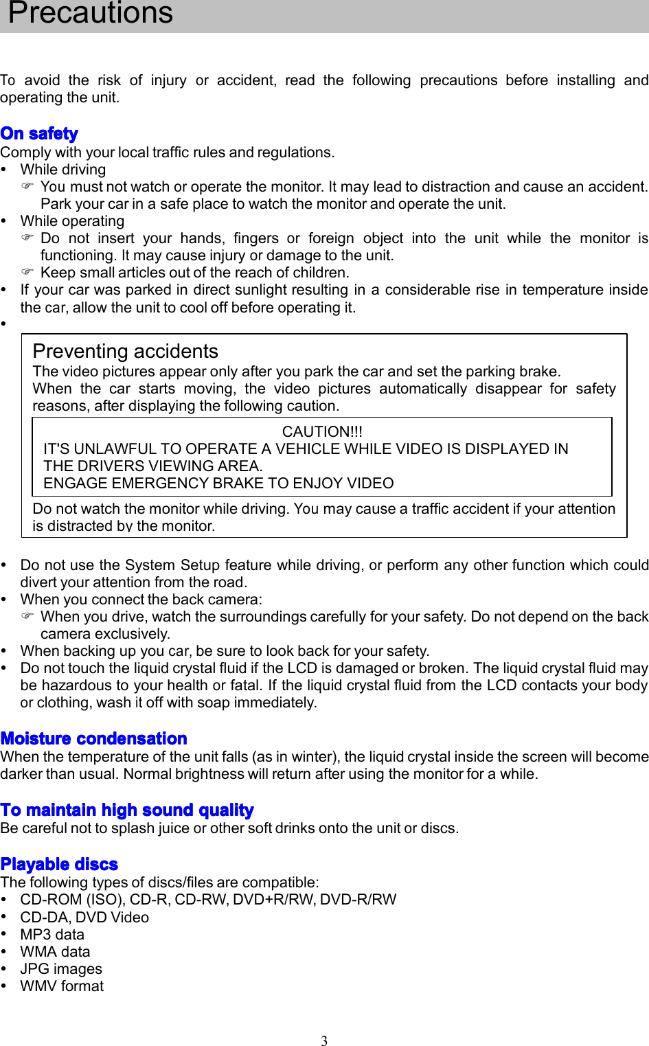 3Toavoidtheriskofinjuryoraccident,readthefollowingprecautionsbeforeinstallingandoperatingtheunit.OnOnOnOnsafetys afetysafetysafetyComplywithyourlocaltrafficrulesandregulations.WhiledrivingYoumustnotwatchoroperatethemonitor.Itmayleadtodistractionandcauseanaccident.Parkyourcarinasafeplacetowatchthemonitorandoperatetheunit.WhileoperatingDonotinsertyourhands,fingersorforeignobjectintotheunitwhilethemonitorisfunctioning.Itmaycauseinjuryordamagetotheunit.Keepsmallarticlesoutofthereachofchildren.Ifyourcarwasparkedindirectsunlightresultinginaconsiderableriseintemperatureinsidethecar,allowtheunittocooloffbeforeoperatingit.PreventingaccidentsThevideopicturesappearonlyafteryouparkthecarandsettheparkingbrake.Whenthecarstartsmoving,thevideopicturesautomaticallydisappearforsafetyreasons,afterdisplayingthefollowingcaution.Donotwatchthemonitorwhiledriving.Youmaycauseatrafficaccidentifyourattentionisdistractedbythemonitor.DonotusetheSystemSetupfeaturewhiledriving,orperformanyotherfunctionwhichcoulddivertyourattentionfromtheroad.Whenyouconnectthebackcamera:Whenyoudrive,watchthesurroundingscarefullyforyoursafety.Donotdependonthebackcameraexclusively.Whenbackingupyoucar,besuretolookbackforyoursafety.DonottouchtheliquidcrystalfluidiftheLCDisdamagedorbroken.Theliquidcrystalfluidmaybehazardoustoyourhealthorfatal.IftheliquidcrystalfluidfromtheLCDcontactsyourbodyorclothing,washitoffwithsoapimmediately.MoistureMoistureMoistureMoisturecondensationc ondensationcondensationcondensationWhenthetemperatureoftheunitfalls(asinwinter),theliquidcrystalinsidethescreenwillbecomedarkerthanusual.Normalbrightnesswillreturnafterusingthemonitorforawhile.ToToToTomaintainm aintainmaintainmaintainhighh ighhighhighsounds oundsoundsoundqualityq ualityqualityqualityBecarefulnottosplashjuiceorothersoftdrinksontotheunitordiscs.PlayablePlayablePlayablePlayablediscsd iscsdiscsdiscsThefollowingtypesofdiscs/filesarecompatible:CD-ROM(ISO),CD-R,CD-RW,DVD+R/RW,DVD-R/RWCD-DA,DVDVideoMP3dataWMAdataJPGimagesWMVformatPrecautionsCAUTION!!!IT'SUNLAWFULTOOPERATEAVEHICLEWHILEVIDEOISDISPLAYEDINTHEDRIVERSVIEWINGAREA.ENGAGEEMERGENCYBRAKETOENJOYVIDEO