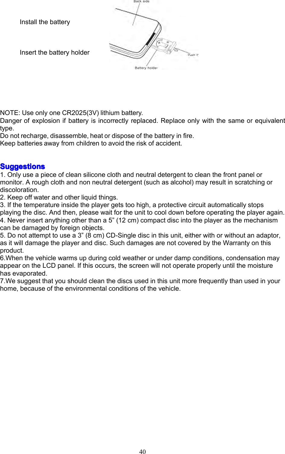 40InstallthebatteryInsertthebatteryholderNOTE:UseonlyoneCR2025(3V)lithiumbattery.Dangerofexplosionifbatteryisincorrectlyreplaced.Replaceonlywiththesameorequivalenttype.Donotrecharge,disassemble,heatordisposeofthebatteryinfire.Keepbatteriesawayfromchildrentoavoidtheriskofaccident.SSSSuggestionsuggestionsuggestionsuggestions1.Onlyuseapieceofcleansiliconeclothandneutraldetergenttocleanthefrontpanelormonitor.Aroughclothandnonneutraldetergent(suchasalcohol)mayresultinscratchingordiscoloration.2.Keepoffwaterandotherliquidthings.3.Ifthetemperatureinsidetheplayergetstoohigh,aprotectivecircuitautomaticallystopsplayingthedisc.Andthen,pleasewaitfortheunittocooldownbeforeoperatingtheplayeragain.4.Neverinsertanythingotherthana5&rdquo;(12cm)compactdiscintotheplayerasthemechanismcanbedamagedbyforeignobjects.5.Donotattempttousea3&rdquo;(8cm)CD-Singlediscinthisunit,eitherwithorwithoutanadaptor,asitwilldamagetheplayeranddisc.SuchdamagesarenotcoveredbytheWarrantyonthisproduct.6.Whenthevehiclewarmsupduringcoldweatherorunderdampconditions,condensationmayappearontheLCDpanel.Ifthisoccurs,thescreenwillnotoperateproperlyuntilthemoisturehasevaporated.7.Wesuggestthatyoushouldcleanthediscsusedinthisunitmorefrequentlythanusedinyourhome,becauseoftheenvironmentalconditionsofthevehicle.