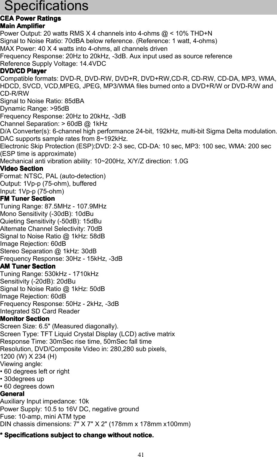 41SpecificationsCEACEACEACEAPowerP owerPowerPowerRatingsR atingsRatingsRatingsMainMainMainMainAmplifierA mplifierAmplifierAmplifierPowerOutput:20wattsRMSX4channelsinto4-ohms@<10%THD+NSignaltoNoiseRatio:70dBAbelowreference.(Reference:1watt,4-ohms)MAXPower:40X4wattsinto4-ohms,allchannelsdrivenFrequencyResponse:20Hzto20kHz,-3dB.AuxinputusedassourcereferenceReferenceSupplyVoltage:14.4VDCDVD/CDDVD/CDDVD/CDDVD/CDPlayerP layerPlayerPlayerCompatibleformats:DVD-R,DVD-RW,DVD+R,DVD+RW,CD-R,CD-RW,CD-DA,MP3,WMA,HDCD,SVCD,VCD,MPEG,JPEG,MP3/WMAfilesburnedontoaDVD+R/WorDVD-R/WandCD-R/RWSignaltoNoiseRatio:85dBADynamicRange:>95dBFrequencyResponse:20Hzto20kHz,-3dBChannelSeparation:>60dB@1kHzD/AConverter(s):6-channelhighperformance24-bit,192kHz,multi-bitSigmaDeltamodulation.DACsupportssampleratesfrom8~192kHz.ElectronicSkipProtection(ESP):DVD:2-3sec,CD-DA:10sec,MP3:100sec,WMA:200sec(ESPtimeisapproximate)Mechanicalantivibrationability:10~200Hz,X/Y/Zdirection:1.0GVideoVideoVideoVideoSectionS ectionSectionSectionFormat:NTSC,PAL(auto-detection)Output:1Vp-p(75-ohm),bufferedInput:1Vp-p(75-ohm)FMFMFMFMTunerT unerTunerTunerSectionS ectionSectionSectionTuningRange:87.5MHz-107.9MHzMonoSensitivity(-30dB):10dBuQuietingSensitivity(-50dB):15dBuAlternateChannelSelectivity:70dBSignaltoNoiseRatio@1kHz:58dBImageRejection:60dBStereoSeparation@1kHz:30dBFrequencyResponse:30Hz-15kHz,-3dBAMAMAMAMTunerT unerTunerTunerSectionS ectionSectionSectionTuningRange:530kHz-1710kHzSensitivity(-20dB):20dBuSignaltoNoiseRatio@1kHz:50dBImageRejection:60dBFrequencyResponse:50Hz-2kHz,-3dBIntegratedSDCardReaderMonitorMonitorMonitorMonitorSectionS ectionSectionSectionScreenSize:6.5"(Measureddiagonally).ScreenType:TFTLiquidCrystalDisplay(LCD)activematrixResponseTime:30mSecrisetime,50mSecfalltimeResolution,DVD/CompositeVideoin:280,280subpixels,1200(W)X234(H)Viewingangle:&bull;60degreesleftorright&bull;30degreesup&bull;60degreesdownGeneralGeneralGeneralGeneralAuxiliaryInputimpedance:10kPowerSupply:10.5to16VDC,negativegroundFuse:10-amp,miniATMtypeDINchassisdimensions:7"X7"X2"(178mmx178mmx100mm)****SpecificationsS pecificationsSpecificationsSpecificationssubjects ubjectsubjectsubjecttot ototochangec hangechangechangewithoutw ithoutwithoutwithoutnotice.n otice.notice.notice.