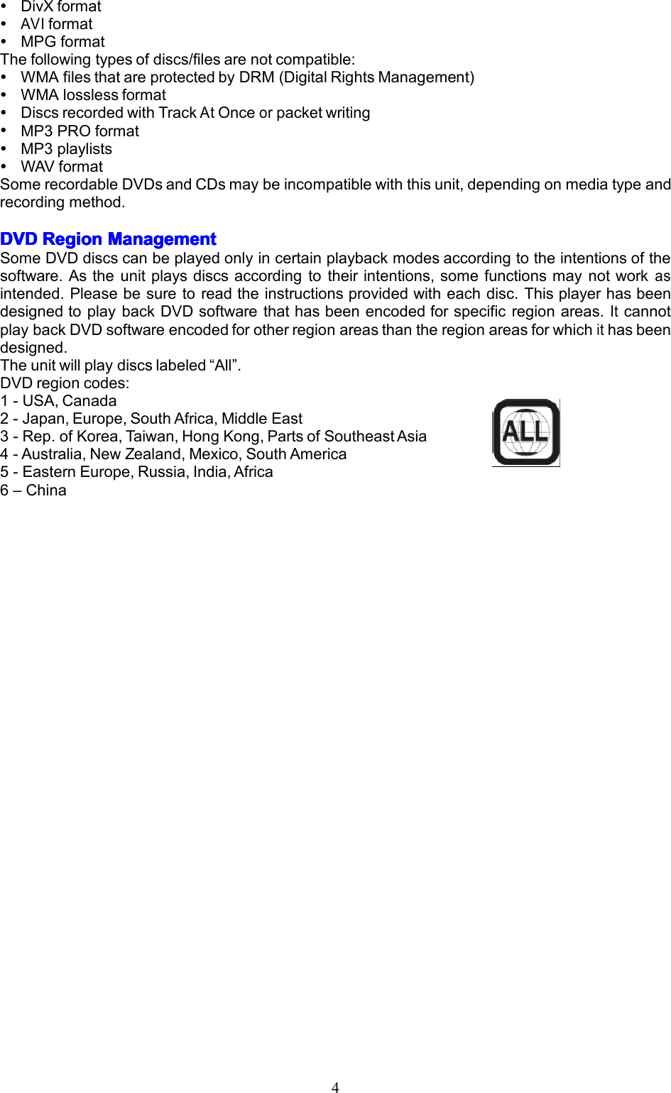4DivXformatAVIformatMPGformatThefollowingtypesofdiscs/filesarenotcompatible:WMAfilesthatareprotectedbyDRM(DigitalRightsManagement)WMAlosslessformatDiscsrecordedwithTrackAtOnceorpacketwritingMP3PROformatMP3playlistsWAVformatSomerecordableDVDsandCDsmaybeincompatiblewiththisunit,dependingonmediatypeandrecordingmethod.DVDDVDDVDDVDRegionR egionRegionRegionManagementM anagementManagementManagementSomeDVDdiscscanbeplayedonlyincertainplaybackmodesaccordingtotheintentionsofthesoftware.Astheunitplaysdiscsaccordingtotheirintentions,somefunctionsmaynotworkasintended.Pleasebesuretoreadtheinstructionsprovidedwitheachdisc.ThisplayerhasbeendesignedtoplaybackDVDsoftwarethathasbeenencodedforspecificregionareas.ItcannotplaybackDVDsoftwareencodedforotherregionareasthantheregionareasforwhichithasbeendesigned.Theunitwillplaydiscslabeled&ldquo;All&rdquo;.DVDregioncodes:1-USA,Canada2-Japan,Europe,SouthAfrica,MiddleEast3-Rep.ofKorea,Taiwan,HongKong,PartsofSoutheastAsia4-Australia,NewZealand,Mexico,SouthAmerica5-EasternEurope,Russia,India,Africa6&ndash;China