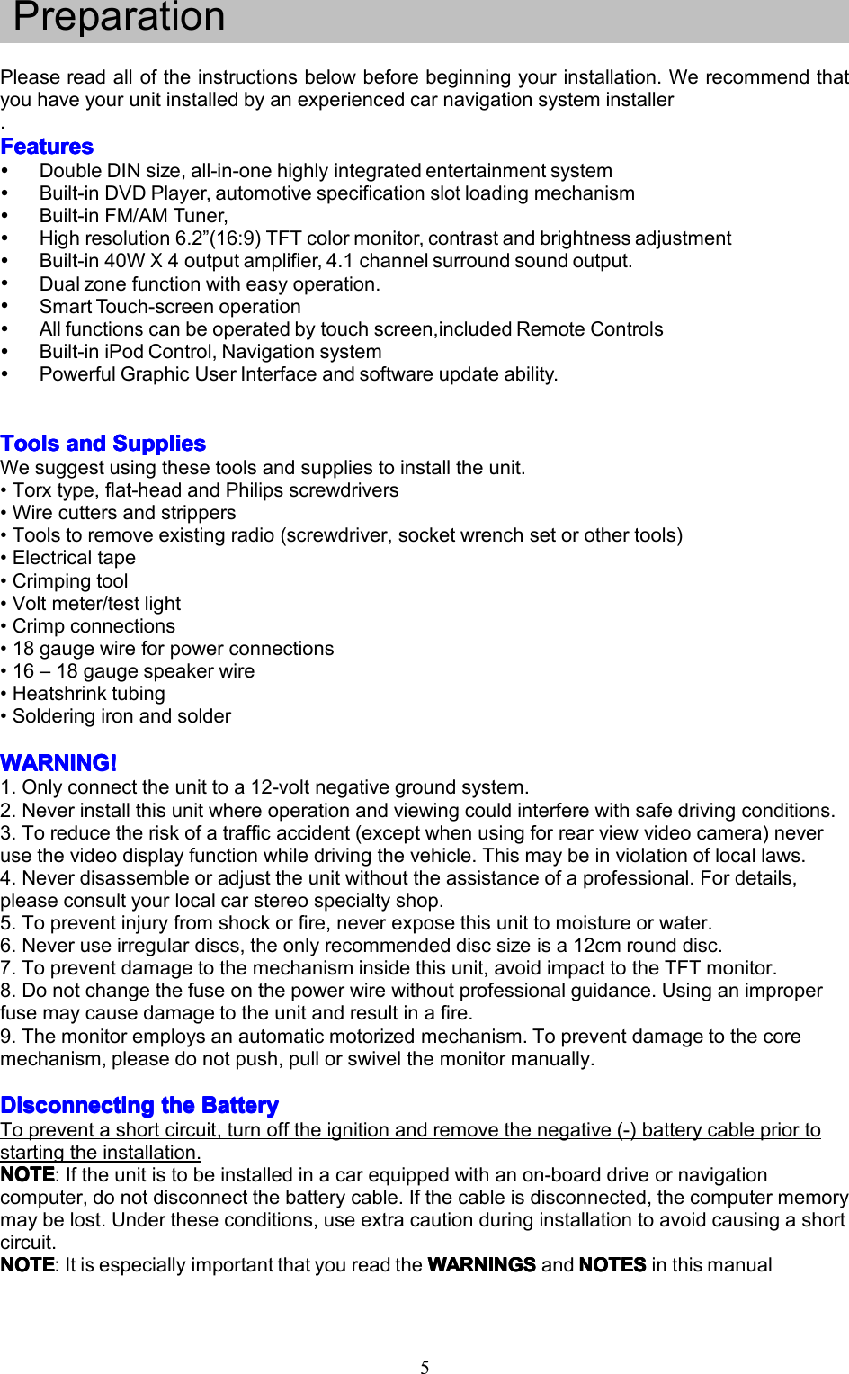 5PreparationPleasereadalloftheinstructionsbelowbeforebeginningyourinstallation.Werecommendthatyouhaveyourunitinstalledbyanexperiencedcarnavigationsysteminstaller.FeaturesFeaturesFeaturesFeaturesDoubleDINsize,all-in-onehighlyintegratedentertainmentsystemBuilt-inDVDPlayer,automotivespecificationslotloadingmechanismBuilt-inFM/AMTuner,Highresolution6.2&rdquo;(16:9)TFTcolormonitor,contrastandbrightnessadjustmentBuilt-in40WX4outputamplifier,4.1channelsurroundsoundoutput.Dualzonefunctionwitheasyoperation.SmartTouch-screenoperationAllfunctionscanbeoperatedbytouchscreen,includedRemoteControlsBuilt-iniPodControl,NavigationsystemPowerfulGraphicUserInterfaceandsoftwareupdateability.ToolsToolsToolsToolsanda ndandandSuppliesS uppliesSuppliesSuppliesWesuggestusingthesetoolsandsuppliestoinstalltheunit.&bull;Torxtype,flat-headandPhilipsscrewdrivers&bull;Wirecuttersandstrippers&bull;Toolstoremoveexistingradio(screwdriver,socketwrenchsetorothertools)&bull;Electricaltape&bull;Crimpingtool&bull;Voltmeter/testlight&bull;Crimpconnections&bull;18gaugewireforpowerconnections&bull;16&ndash;18gaugespeakerwire&bull;Heatshrinktubing&bull;SolderingironandsolderWARNING!WARNING!WARNING!WARNING!1.Onlyconnecttheunittoa12-voltnegativegroundsystem.2.Neverinstallthisunitwhereoperationandviewingcouldinterferewithsafedrivingconditions.3.Toreducetheriskofatrafficaccident(exceptwhenusingforrearviewvideocamera)neverusethevideodisplayfunctionwhiledrivingthevehicle.Thismaybeinviolationoflocallaws.4.Neverdisassembleoradjusttheunitwithouttheassistanceofaprofessional.Fordetails,pleaseconsultyourlocalcarstereospecialtyshop.5.Topreventinjuryfromshockorfire,neverexposethisunittomoistureorwater.6.Neveruseirregulardiscs,theonlyrecommendeddiscsizeisa12cmrounddisc.7.Topreventdamagetothemechanisminsidethisunit,avoidimpacttotheTFTmonitor.8.Donotchangethefuseonthepowerwirewithoutprofessionalguidance.Usinganimproperfusemaycausedamagetotheunitandresultinafire.9.Themonitoremploysanautomaticmotorizedmechanism.Topreventdamagetothecoremechanism,pleasedonotpush,pullorswivelthemonitormanually.DisconnectingDisconnectingDisconnectingDisconnectingthet hethetheBatteryB atteryBatteryBatteryTopreventashortcircuit,turnofftheignitionandremovethenegative(-)batterycablepriortostartingtheinstallation.NOTENOTENOTENOTE:Iftheunitistobeinstalledinacarequippedwithanon-boarddriveornavigationcomputer,donotdisconnectthebatterycable.Ifthecableisdisconnected,thecomputermemorymaybelost.Undertheseconditions,useextracautionduringinstallationtoavoidcausingashortcircuit.NOTENOTENOTENOTE:ItisespeciallyimportantthatyoureadtheWARNINGW ARNINGWARNINGWARNINGSSSSandNOTEN OTENOTENOTESSSSinthismanual