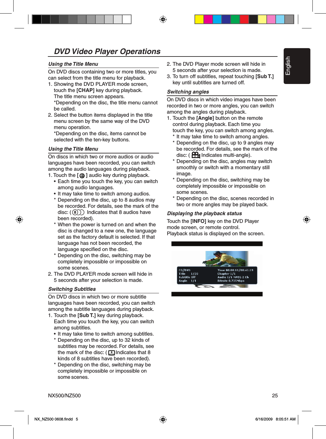 EnglishNX500/NZ500 258DVD Video Player OperationsUsing the Title MenuOn DVD discs containing two or more titles, you can select from the title menu for playback.1.  Showing the DVD PLAYER mode screen,   touch the [CHAP] key during playback.   The title menu screen appears.  *Depending on the disc, the title menu cannot   be called.2.  Select the button items displayed in the title   menu screen by the same way of the DVD   menu operation.  *Depending on the disc, items cannot be   selected with the ten-key buttons.Using the Title MenuOn discs in which two or more audios or audio languages have been recorded, you can switch among the audio languages during playback.1. Touch the [     ] audio key during playback.  &bull; Each time you touch the key, you can switch     among audio languages.  &bull; It may take time to switch among audios.  * Depending on the disc, up to 8 audios may      be recorded. For details, see the mark of the      disc: (           Indicates that 8 audios have      been recorded).  * When the power is turned on and when the     disc is changed to a new one, the language      set as the factory default is selected. If that     language has not been recorded, the     language speciﬁed on the disc.  * Depending on the disc, switching may be     completely impossible or impossible on      some scenes.2. The DVD PLAYER mode screen will hide in   5 seconds after your selection is made.Switching SubtitlesOn DVD discs in which two or more subtitle languages have been recorded, you can switch among the subtitle languages during playback.1.  Touch the [Sub T.] key during playback.   Each time you touch the key, you can switch   among subtitles.  &bull; It may take time to switch among subtitles.  * Depending on the disc, up to 32 kinds of     subtitles may be recorded. For details, see      the mark of the disc: (      Indicates that 8      kinds of 8 subtitles have been recorded).  * Depending on the disc, switching may be     completely impossible or impossible on      some scenes.2. The DVD Player mode screen will hide in   5 seconds after your selection is made.3. To turn off subtitles, repeat touching [Sub T.]    key until subtitles are turned off.Switching anglesOn DVD discs in which video images have been recorded in two or more angles, you can switch among the angles during playback.1.  Touch the [Angle] button on the remote   control during playback. Each time you   touch the key, you can switch among angles.  * It may take time to switch among angles.  * Depending on the disc, up to 9 angles may      be recorded. For details, see the mark of the      disc: (        Indicates multi-angle).  * Depending on the disc, angles may switch     smoothly or switch with a momentary still     image.  * Depending on the disc, switching may be     completely impossible or impossible on      some scenes.  * Depending on the disc, scenes recorded in      two or more angles may be played back.Displaying the playback statusTouch the [INFO] key on the DVD Player  mode screen, or remote control.Playback status is displayed on the screen.8NX_NZ500 0608.ﬁndd   5 6/16/2009   8:05:51 AM