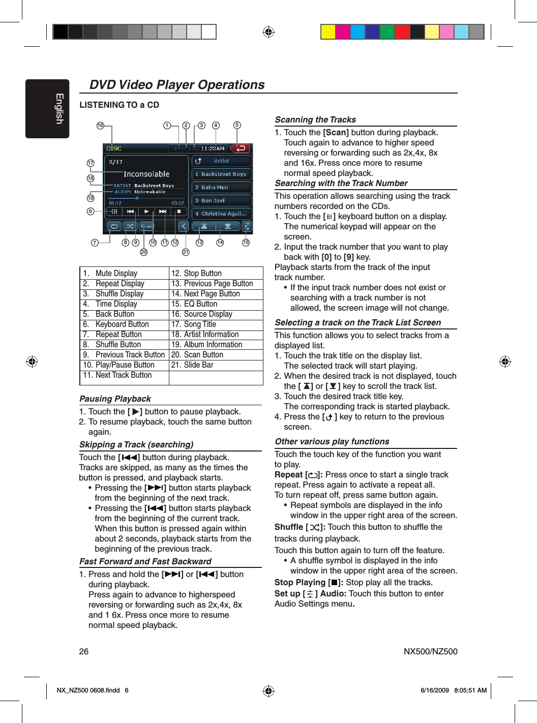 EnglishNX500/NZ50026DVD Video Player OperationsPausing Playback 1. Touch the [    ] button to pause playback. 2. To resume playback, touch the same button    again.Skipping a Track (searching)  Touch the [       ] button during playback.  Tracks are skipped, as many as the times the  button is pressed, and playback starts.     &bull; Pressing the [       ] button starts playback     from the beginning of the next track.    &bull; Pressing the [       ] button starts playback     from the beginning of the current track.      When this button is pressed again within      about 2 seconds, playback starts from the     beginning of the previous track.Fast Forward and Fast Backward1. Press and hold the [       ] or [       ] button   during playback.  Press again to advance to higherspeed   reversing or forwarding such as 2x,4x, 8x   and 1 6x. Press once more to resume   normal speed playback. Scanning the Tracks1. Touch the [Scan] button during playback.  Touch again to advance to higher speed   reversing or forwarding such as 2x,4x, 8x   and 16x. Press once more to resume   normal speed playback.Searching with the Track NumberThis operation allows searching using the track numbers recorded on the CDs.1. Touch the [   ] keyboard button on a display.  The numerical keypad will appear on the    screen.2. Input the track number that you want to play   back with [0] to [9] key.Playback starts from the track of the input track number.  &bull; If the input track number does not exist or     searching with a track number is not     allowed, the screen image will not change.Selecting a track on the Track List ScreenThis function allows you to select tracks from a displayed list.1. Touch the trak title on the display list.  The selected track will start playing.2. When the desired track is not displayed, touch   the [    ] or [    ] key to scroll the track list.3. Touch the desired track title key.  The corresponding track is started playback.4. Press the [    ] key to return to the previous   screen.Other various play functionsTouch the touch key of the function you want to play.Repeat [    ]: Press once to start a single track repeat. Press again to activate a repeat all. To turn repeat off, press same button again.   &bull; Repeat symbols are displayed in the info     window in the upper right area of the screen. Shufﬂe [     ]: Touch this button to shufﬂe the tracks during playback.Touch this button again to turn off the feature.  &bull; A shufﬂe symbol is displayed in the info     window in the upper right area of the screen.Stop Playing [   ]: Stop play all the tracks.Set up [    ] Audio: Touch this button to enter Audio Settings menu.LISTENING TO a CD1.  Mute Display2.  Repeat Display3.  Shufﬂe Display4.  Time Display5.  Back Button6.  Keyboard Button7.  Repeat Button8.  Shufﬂe Button9.  Previous Track Button10.  Play/Pause Button11.  Next Track Button12.  Stop Button13.  Previous Page Button14.  Next Page Button15.  EQ Button16.  Source Display17.  Song Title18.  Artist Information19.  Album Information20.  Scan Button21.  Slide Bar716513 428 910 11 12 13 14171819620 2115NX_NZ500 0608.ﬁndd   6 6/16/2009   8:05:51 AM