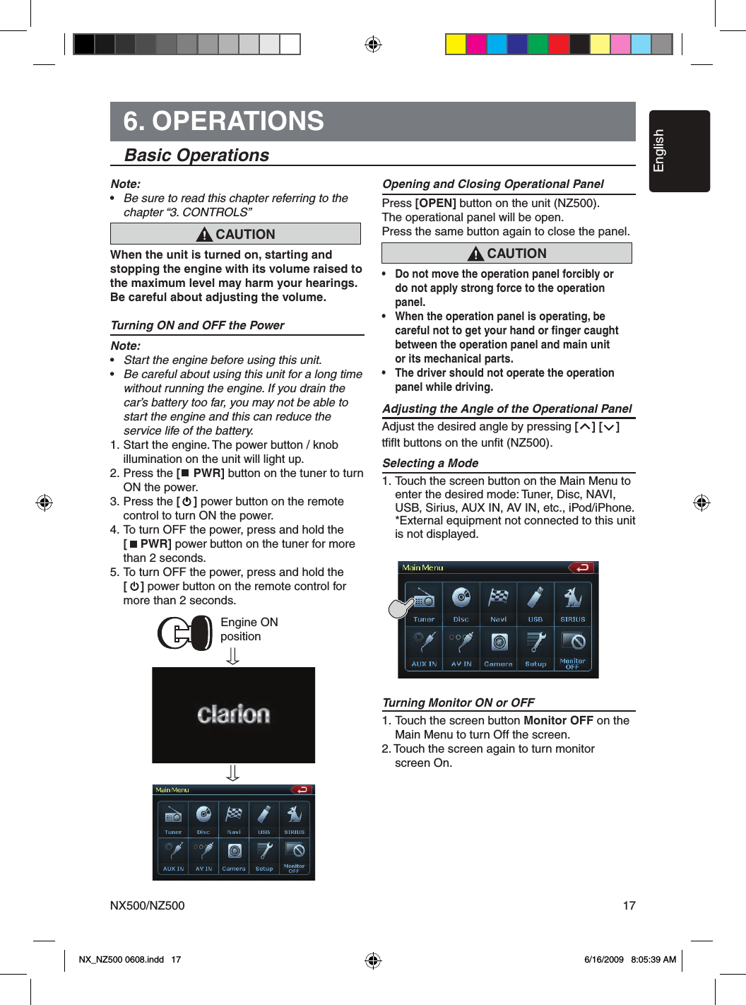 EnglishNX500/NZ500 176. OPERATIONS  Basic OperationsNote:&bull;  Be sure to read this chapter referring to the    chapter &ldquo;3. CONTROLS&rdquo;When the unit is turned on, starting and stopping the engine with its volume raised to the maximum level may harm your hearings. Be careful about adjusting the volume.Turning ON and OFF the PowerNote:&bull;  Start the engine before using this unit.&bull;  Be careful about using this unit for a long time   without running the engine. If you drain the    car&rsquo;s battery too far, you may not be able to    start the engine and this can reduce the   service life of the battery.1. Start the engine. The power button / knob   illumination on the unit will light up.2. Press the [    PWR] button on the tuner to turn    ON the power.3. Press the [    ] power button on the remote    control to turn ON the power.4.  To turn OFF the power, press and hold the   [    PWR] power button on the tuner for more    than 2 seconds.5.  To turn OFF the power, press and hold the   [    ] power button on the remote control for    more than 2 seconds.Opening and Closing Operational PanelPress [OPEN] button on the unit (NZ500).The operational panel will be open.Press the same button again to close the panel.&bull;  Do not move the operation panel forcibly or   do not apply strong force to the operation   panel.&bull;  When the operation panel is operating, be   careful not to get your hand or ﬁnger caught   between the operation panel and main unit   or its mechanical parts.&bull;  The driver should not operate the operation  panel while driving. Adjusting the Angle of the Operational PanelAdjust the desired angle by pressing [    ] [    ]tﬁﬂt buttons on the unﬁt (NZ500).Selecting a Mode1. Touch the screen button on the Main Menu to    enter the desired mode: Tuner, Disc, NAVI,    USB, Sirius, AUX IN, AV IN, etc., iPod/iPhone.  *External equipment not connected to this unit   is not displayed.Turning Monitor ON or OFF1. Touch the screen button Monitor OFF on the    Main Menu to turn Off the screen.2. Touch the screen again to turn monitor   screen On.CAUTIONEngine ON positionCAUTIONNX_NZ500 0608.indd   17 6/16/2009   8:05:39 AM