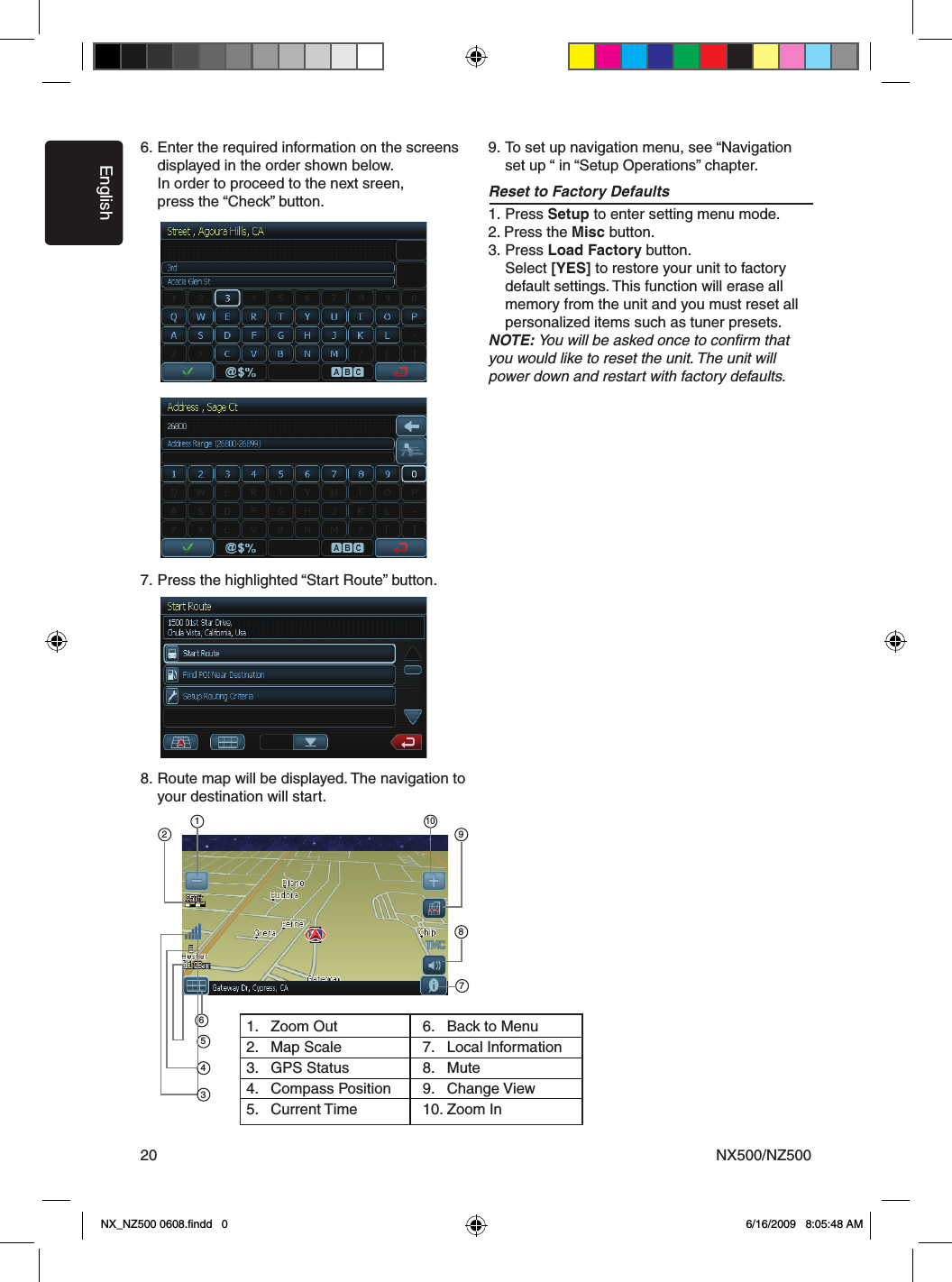 EnglishNX500/NZ500206. Enter the required information on the screens  displayed in the order shown below.  In order to proceed to the next sreen,  press the &ldquo;Check&rdquo; button.7. Press the highlighted &ldquo;Start Route&rdquo; button. 8. Route map will be displayed. The navigation to    your destination will start. 9. To set up navigation menu, see &ldquo;Navigation    set up &ldquo; in &ldquo;Setup Operations&rdquo; chapter.Reset to Factory Defaults1. Press Setup to enter setting menu mode. 2. Press the Misc button. 3. Press Load Factory button.  Select [YES] to restore your unit to factory   default settings. This function will erase all    memory from the unit and you must reset all    personalized items such as tuner presets.NOTE: You will be asked once to conﬁrm that you would like to reset the unit. The unit will power down and restart with factory defaults.211098765431.  Zoom Out2.  Map Scale3.  GPS Status4.  Compass Position5.  Current Time6.  Back to Menu7.  Local Information8.  Mute9.  Change View10. Zoom InNX_NZ500 0608.ﬁndd   0 6/16/2009   8:05:48 AM