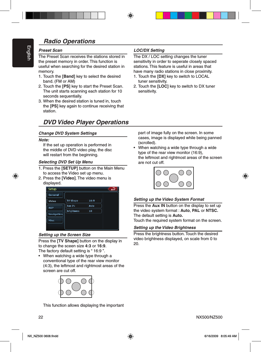 EnglishNX500/NZ50022Radio OperationsPreset ScanThe Preset Scan receives the stations stored in the preset memory in order. This function is useful when searching for the desired station in memory.1. Touch the [Band] key to select the desired   band. (FM or AM)2. Touch the [PS] key to start the Preset Scan.   The unit starts scanning each station for 10   seconds sequentially.3.  When the desired station is tuned in, touch    the [PS] key again to continue receiving that   station.LOC/DX SettingThe DX / LOC setting changes the tuner sensitivity in order to seperate closely spaced stations. This feature is useful in areas that have many radio stations in close proximity.1. Touch the [DX] key to switch to LOCAL   tuner sensitivity.2. Touch the [LOC] key to switch to DX tuner   sensitivity.DVD Video Player OperationsChange DVD System SettingsNote:  If the set up operation is performed in   the middle of DVD video play, the disc   will restart from the beginning.Selecting DVD Set Up Menu1. Press the [SETUP] button on the Main Menu    to access the Video set up menu.2. Press the [Video]. The video menu is   displayed.Setting up the Screen Size Press the [TV Shape] button on the display in  to change the sceen size 4:3 or 16:9.The factory default setting is &ldquo; 16:9 &rdquo;.&bull;  When watching a wide type through a   conventional type of the rear view monitor    (4:3), the leftmost and rightmost areas of the    screen are cut off.  This function allows displaying the important   part of image fully on the screen. In some   cases, image is displayed while being panned   (scrolled).&bull;  When watching a wide type through a wide   type of the rear view monitor (16:9),   the leftmost and rightmost areas of the screen   are not cut off.Setting up the Video System Format Press the Aux IN button on the display to set up the video system format : Auto, PAL or NTSC.The default setting is Auto.Touch the required system format on the screen. Setting up the Video Brightness Press the brightness button. Touch the desired video brightness displayed, on scale from 0 to 20.NX_NZ500 0608.ﬁndd    6/16/2009   8:05:49 AM