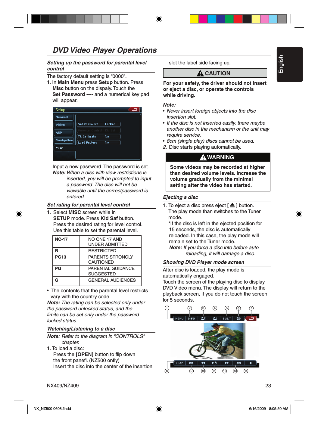 EnglishNX409/NZ409 23DVD Video Player OperationsCAUTIONFor your safety, the driver should not insert or eject a disc, or operate the controls while driving.Setting up the password for parental level controlThe factory default setting is &ldquo;0000&rdquo;.1. In Main Menu press Setup button. Press Misc button on the dispaly. Touch the  Set Password ---- and a numerical key pad    will appear.  Input a new password. The password is set.   Note: When a disc with view restrictions is        inserted, you will be prompted to input       a password. The disc will not be       viewable until the correctpassword is       entered.Set rating for parental level control 1.  Select MISC screen while in    SETUP mode. Press Kid Saf button.    Press the desired rating for level control.    Use this table to set the parental level.&bull; The contents that the parental level restricts   vary with the country code.Note: The rating can be selected only under the password unlocked status, and the limits can be set only under the password locked status.Watching/Listening to a discNote: Refer to the diagram in &ldquo;CONTROLS&rdquo;       chapter.1. To load a disc:    Press the [OPEN] button to ﬂip down    the front paneﬂ. (NZ500 onﬂy)    Insert the disc into the center of the insertion      slot the label side facing up.Note:&bull; Never insert foreign objects into the disc   insertion slot.&bull; If the disc is not inserted easily, there maybe   another disc in the mechanism or the unit may   require service.&bull; 8cm (single play) discs cannot be used.2.  Disc starts playing automatically.Ejecting a disc1. To eject a disc press eject [     ] button.   The play mode than switches to the Tuner    mode.   *If the disc is left in the ejected position for     15 seconds, the disc is automatically     reloaded. In this case, the play mode will     remain set to the Tuner mode.    Note: If you force a disc into before auto     reloading, it will damage a disc.Showing DVD Player mode screenAfter disc is loaded, the play mode is automatically engaged.Touch the screen of the playing disc to displayDVD Video menu. The display will return to the playback screen, if you do not touch the screen for 5 seconds.NC-17  NO ONE 17 AND        UNDER ADMITTEDR    RESTRICTEDPG13  PARENTS STRONGLY       CAUTIONED PG  PARENTAL GUIDANCE        SUGGESTED G    GENERAL AUDIENCESWARNINGSome videos may be recorded at higher than desired volume levels. Increase the volume gradually from the minimal setting after the video has started.76513 428 910 11 12 13 14NX_NZ500 0608.ﬁndd    6/16/2009   8:05:50 AM