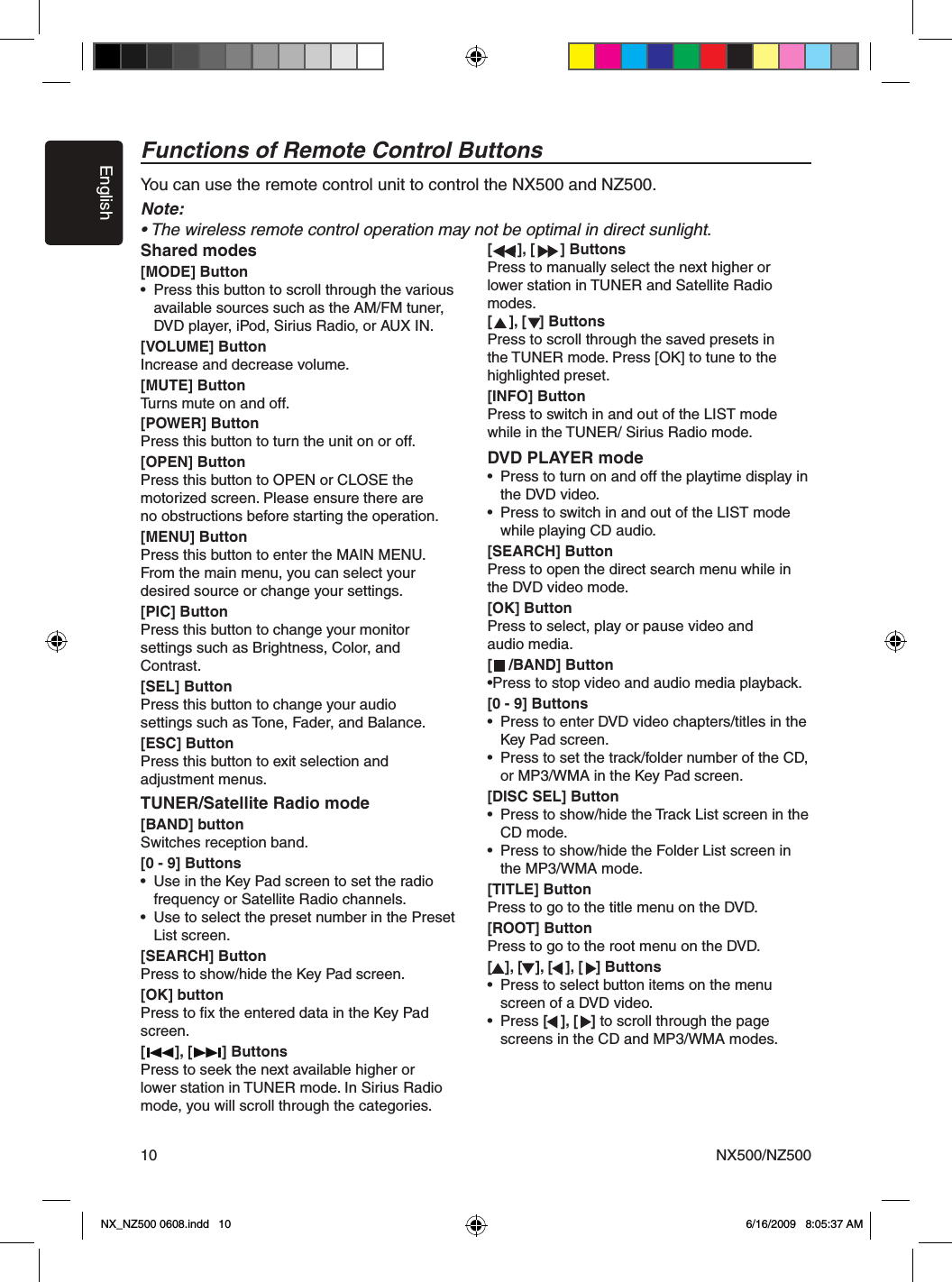 EnglishNX500/NZ50010Functions of Remote Control ButtonsYou can use the remote control unit to control the NX500 and NZ500.Note:&bull; The wireless remote control operation may not be optimal in direct sunlight.Shared modes[MODE] Button&bull;  Press this button to scroll through the various   available sources such as the AM/FM tuner,   DVD player, iPod, Sirius Radio, or AUX IN.[VOLUME] ButtonIncrease and decrease volume.[MUTE] ButtonTurns mute on and off.[POWER] ButtonPress this button to turn the unit on or off. [OPEN] ButtonPress this button to OPEN or CLOSE the motorized screen. Please ensure there are no obstructions before starting the operation.[MENU] ButtonPress this button to enter the MAIN MENU. From the main menu, you can select your desired source or change your settings. [PIC] ButtonPress this button to change your monitor settings such as Brightness, Color, and Contrast.[SEL] ButtonPress this button to change your audio settings such as Tone, Fader, and Balance. [ESC] ButtonPress this button to exit selection and adjustment menus.TUNER/Satellite Radio mode[BAND] buttonSwitches reception band.[0 - 9] Buttons&bull;  Use in the Key Pad screen to set the radio  frequency or Satellite Radio channels.&bull;  Use to select the preset number in the Preset   List screen.[SEARCH] ButtonPress to show/hide the Key Pad screen.[OK] buttonPress to ﬁx the entered data in the Key Pad screen.[       ], [       ] ButtonsPress to seek the next available higher or lower station in TUNER mode. In Sirius Radio mode, you will scroll through the categories.[      ], [      ] ButtonsPress to manually select the next higher or lower station in TUNER and Satellite Radio modes.[    ], [   ] ButtonsPress to scroll through the saved presets in the TUNER mode. Press [OK] to tune to the highlighted preset.[INFO] ButtonPress to switch in and out of the LIST modewhile in the TUNER/ Sirius Radio mode.DVD PLAYER mode&bull;  Press to turn on and off the playtime display in   the DVD video.&bull;  Press to switch in and out of the LIST mode   while playing CD audio.[SEARCH] ButtonPress to open the direct search menu while in the DVD video mode.[OK] ButtonPress to select, play or pause video and audio media.[    /BAND] Button&bull;Press to stop video and audio media playback.[0 - 9] Buttons&bull;  Press to enter DVD video chapters/titles in the   Key Pad screen.&bull;  Press to set the track/folder number of the CD,   or MP3/WMA in the Key Pad screen.[DISC SEL] Button&bull;  Press to show/hide the Track List screen in the   CD mode.&bull;  Press to show/hide the Folder List screen in    the MP3/WMA mode.[TITLE] ButtonPress to go to the title menu on the DVD.[ROOT] ButtonPress to go to the root menu on the DVD.[   ], [   ], [   ], [   ] Buttons&bull;  Press to select button items on the menu   screen of a DVD video.&bull;  Press [   ], [   ] to scroll through the page  screens in the CD and MP3/WMA modes.NX_NZ500 0608.indd   10 6/16/2009   8:05:37 AM