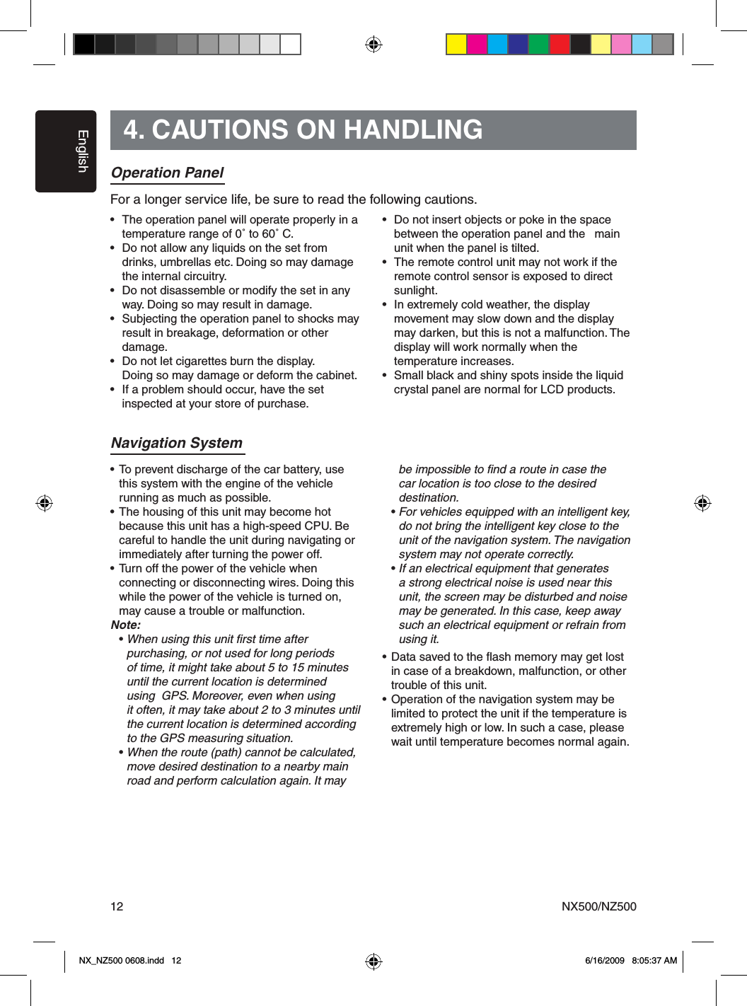 EnglishNX500/NZ500124. CAUTIONS ON HANDLINGOperation Panel&bull;  The operation panel will operate properly in a    temperature range of 0˚ to 60˚ C.&bull;  Do not allow any liquids on the set from    drinks, umbrellas etc. Doing so may damage    the internal circuitry.&bull;  Do not disassemble or modify the set in any    way. Doing so may result in damage.&bull;  Subjecting the operation panel to shocks may    result in breakage, deformation or other    damage.&bull;  Do not let cigarettes burn the display.  Doing so may damage or deform the cabinet.&bull;  If a problem should occur, have the set  inspected at your store of purchase.&bull;  Do not insert objects or poke in the space   between the operation panel and the   main    unit when the panel is tilted.&bull;  The remote control unit may not work if the    remote control sensor is exposed to direct    sunlight.&bull;  In extremely cold weather, the display   movement may slow down and the display    may darken, but this is not a malfunction. The   display will work normally when the      temperature increases.&bull;  Small black and shiny spots inside the liquid    crystal panel are normal for LCD products.For a longer service life, be sure to read the following cautions.Navigation System&bull; To prevent discharge of the car battery, use   this system with the engine of the vehicle   running as much as possible.&bull; The housing of this unit may become hot   because this unit has a high-speed CPU. Be   careful to handle the unit during navigating or   immediately after turning the power off.&bull; Turn off the power of the vehicle when   connecting or disconnecting wires. Doing this   while the power of the vehicle is turned on,    may cause a trouble or malfunction.Note:  &bull; When using this unit ﬁrst time after        purchasing, or not used for long periods      of time, it might take about 5 to 15 minutes      until the current location is determined    using  GPS. Moreover, even when using      it often, it may take about 2 to 3 minutes until      the current location is determined according      to the GPS measuring situation.  &bull; When the route (path) cannot be calculated,      move desired destination to a nearby main      road and perform calculation again. It may      be impossible to ﬁnd a route in case the      car location is too close to the desired      destination.  &bull; For vehicles equipped with an intelligent key,      do not bring the intelligent key close to the      unit of the navigation system. The navigation      system may not operate correctly.  &bull; If an electrical equipment that generates      a strong electrical noise is used near this      unit, the screen may be disturbed and noise      may be generated. In this case, keep away      such an electrical equipment or refrain from      using it.&bull; Data saved to the ﬂash memory may get lost    in case of a breakdown, malfunction, or other    trouble of this unit.&bull; Operation of the navigation system may be   limited to protect the unit if the temperature is    extremely high or low. In such a case, please    wait until temperature becomes normal again.NX_NZ500 0608.indd   12 6/16/2009   8:05:37 AM