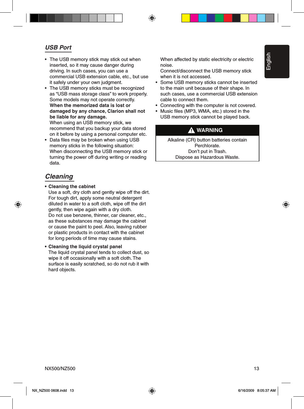 EnglishNX500/NZ500 13Cleaning&bull; Cleaning the cabinet  Use a soft, dry cloth and gently wipe off the dirt.   For tough dirt, apply some neutral detergent   diluted in water to a soft cloth, wipe off the dirt   gently, then wipe again with a dry cloth.   Do not use benzene, thinner, car cleaner, etc.,   as these substances may damage the cabinet   or cause the paint to peel. Also, leaving rubber   or plastic products in contact with the cabinet   for long periods of time may cause stains.&bull; Cleaning the liquid crystal panel  The liquid crystal panel tends to collect dust, so   wipe it off occasionally with a soft cloth. The   surface is easily scratched, so do not rub it with   hard objects.USB Port&bull;  The USB memory stick may stick out when   inserted, so it may cause danger during   driving. In such cases, you can use a   commercial USB extension cable, etc., but use   it safely under your own judgment.&bull;  The USB memory sticks must be recognized   as &ldquo;USB mass storage class&rdquo; to work properly.   Some models may not operate correctly.  When the memorized data is lost or   damaged by any chance, Clarion shall not   be liable for any damage.  When using an USB memory stick, we   recommend that you backup your data stored   on it before by using a personal computer etc.&bull;  Data ﬁles may be broken when using USB   memory sticks in the following situation:   When disconnecting the USB memory stick or   turning the power off during writing or reading   data.  When affected by static electricity or electric   noise.  Connect/disconnect the USB memory stick   when it is not accessed.&bull;  Some USB memory sticks cannot be inserted   to the main unit because of their shape. In    such cases, use a commercial USB extension    cable to connect them.&bull;  Connecting with the computer is not covered.&bull;  Music ﬁles (MP3, WMA, etc.) stored in the    USB memory stick cannot be played back.Alkaline (CR) button batteries contain Perchlorate.Don&rsquo;t put in Trash. Dispose as Hazardous Waste.WARNINGNX_NZ500 0608.indd   13 6/16/2009   8:05:37 AM
