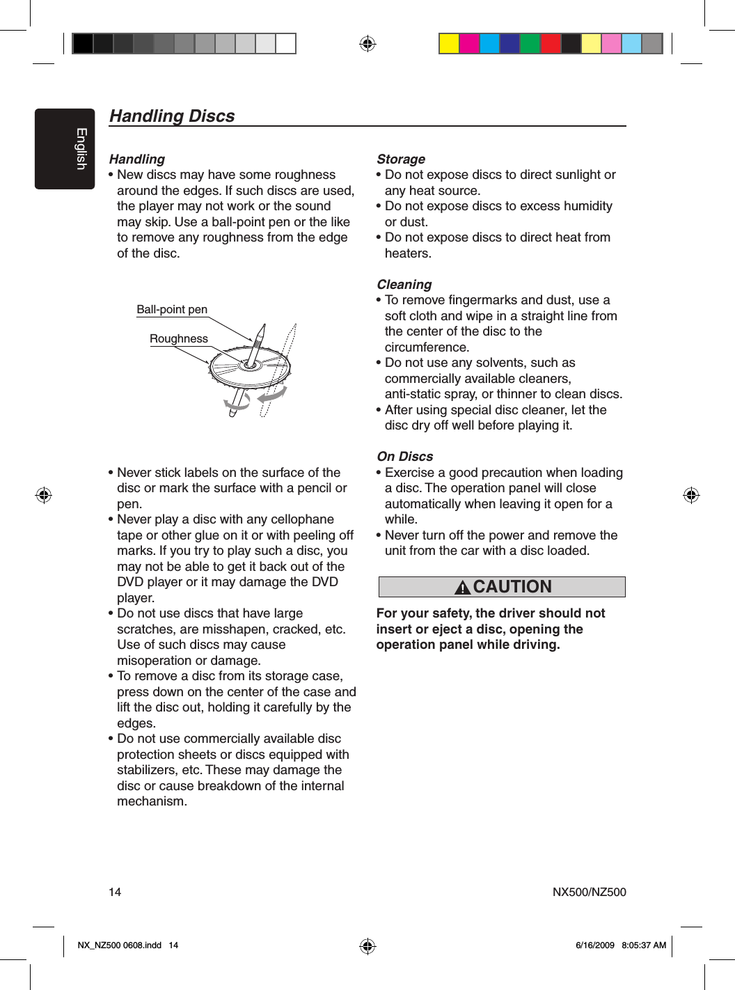 EnglishNX500/NZ50014Handling DiscsHandling&bull; New discs may have some roughness    around the edges. If such discs are used,    the player may not work or the sound    may skip. Use a ball-point pen or the like    to remove any roughness from the edge    of the disc.&bull; Never stick labels on the surface of the    disc or mark the surface with a pencil or    pen.&bull; Never play a disc with any cellophane    tape or other glue on it or with peeling off    marks. If you try to play such a disc, you    may not be able to get it back out of the    DVD player or it may damage the DVD    player.&bull; Do not use discs that have large   scratches, are misshapen, cracked, etc.    Use of such discs may cause   misoperation or damage.&bull; To remove a disc from its storage case,    press down on the center of the case and    lift the disc out, holding it carefully by the    edges.&bull; Do not use commercially available disc   protection sheets or discs equipped with   stabilizers, etc. These may damage the    disc or cause breakdown of the internal    mechanism.Storage&bull; Do not expose discs to direct sunlight or    any heat source.&bull; Do not expose discs to excess humidity    or dust.&bull; Do not expose discs to direct heat from   heaters.Cleaning&bull; To remove ﬁngermarks and dust, use a    soft cloth and wipe in a straight line from    the center of the disc to the   circumference.&bull; Do not use any solvents, such as   commercially available cleaners,   anti-static spray, or thinner to clean discs.&bull; After using special disc cleaner, let the    disc dry off well before playing it.On Discs&bull; Exercise a good precaution when loading    a disc. The operation panel will close   automatically when leaving it open for a    while.&bull; Never turn off the power and remove the    unit from the car with a disc loaded.For your safety, the driver should not insert or eject a disc, opening the operation panel while driving.Ball-point pen RoughnessCAUTIONNX_NZ500 0608.indd   14 6/16/2009   8:05:37 AM