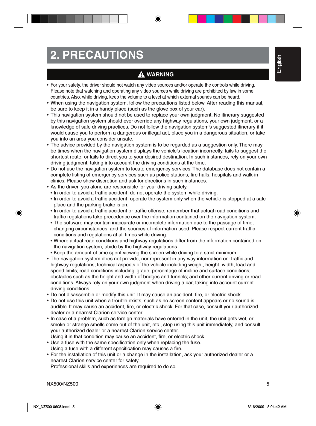 EnglishNX500/NZ500 52. PRECAUTIONS&bull;  For your safety, the driver should not watch any video sources and/or operate the controls while driving.    Please note that watching and operating any video sources while driving are prohibited by law in some    countries. Also, while driving, keep the volume to a level at which external sounds can be heard.&bull; When using the navigation system, follow the precautions listed below. After reading this manual,    be sure to keep it in a handy place (such as the glove box of your car).&bull; This navigation system should not be used to replace your own judgment. No itinerary suggested    by this navigation system should ever override any highway regulations, your own judgment, or a    knowledge of safe driving practices. Do not follow the navigation system&rsquo;s suggested itinerary if it    would cause you to perform a dangerous or illegal act, place you in a dangerous situation, or take    you into an area you consider unsafe.&bull; The advice provided by the navigation system is to be regarded as a suggestion only. There may    be times when the navigation system displays the vehicle&rsquo;s location incorrectly, fails to suggest the    shortest route, or fails to direct you to your desired destination. In such instances, rely on your own    driving judgment, taking into account the driving conditions at the time.&bull; Do not use the navigation system to locate emergency services. The database does not contain a    complete listing of emergency services such as police stations, ﬁre halls, hospitals and walk-in    clinics. Please show discretion and ask for directions in such instances.&bull; As the driver, you alone are responsible for your driving safety.  &bull; In order to avoid a trafﬁc accident, do not operate the system while driving.  &bull; In order to avoid a trafﬁc accident, operate the system only when the vehicle is stopped at a safe      place and the parking brake is on.  &bull; In order to avoid a trafﬁc accident or trafﬁc offense, remember that actual road conditions and      trafﬁc regulations take precedence over the information contained on the navigation system.  &bull; The software may contain inaccurate or incomplete information due to the passage of time,      changing circumstances, and the sources of information used. Please respect current trafﬁc      conditions and regulations at all times while driving.  &bull; Where actual road conditions and highway regulations differ from the information contained on      the navigation system, abide by the highway regulations.  &bull; Keep the amount of time spent viewing the screen while driving to a strict minimum.&bull; The navigation system does not provide, nor represent in any way information on: trafﬁc and    highway regulations; technical aspects of the vehicle including weight, height, width, load and    speed limits; road conditions including  grade, percentage of incline and surface conditions;    obstacles such as the height and width of bridges and tunnels; and other current driving or road    conditions. Always rely on your own judgment when driving a car, taking into account current    driving conditions.&bull; Do not disassemble or modify this unit. It may cause an accident, ﬁre, or electric shock.&bull; Do not use this unit when a trouble exists, such as no screen content appears or no sound is    audible. It may cause an accident, ﬁre, or electric shock. For that case, consult your authorized    dealer or a nearest Clarion service center.&bull; In case of a problem, such as foreign materials have entered in the unit, the unit gets wet, or    smoke or strange smells come out of the unit, etc., stop using this unit immediately, and consult    your authorized dealer or a nearest Clarion service center.  Using it in that condition may cause an accident, ﬁre, or electric shock.&bull; Use a fuse with the same speciﬁcation only when replacing the fuse.  Using a fuse with a different speciﬁcation may causes a ﬁre.&bull; For the installation of this unit or a change in the installation, ask your authorized dealer or a    nearest Clarion service center for safety.  Professional skills and experiences are required to do so.WARNINGNX_NZ500 0608.indd   5 6/16/2009   8:04:42 AM