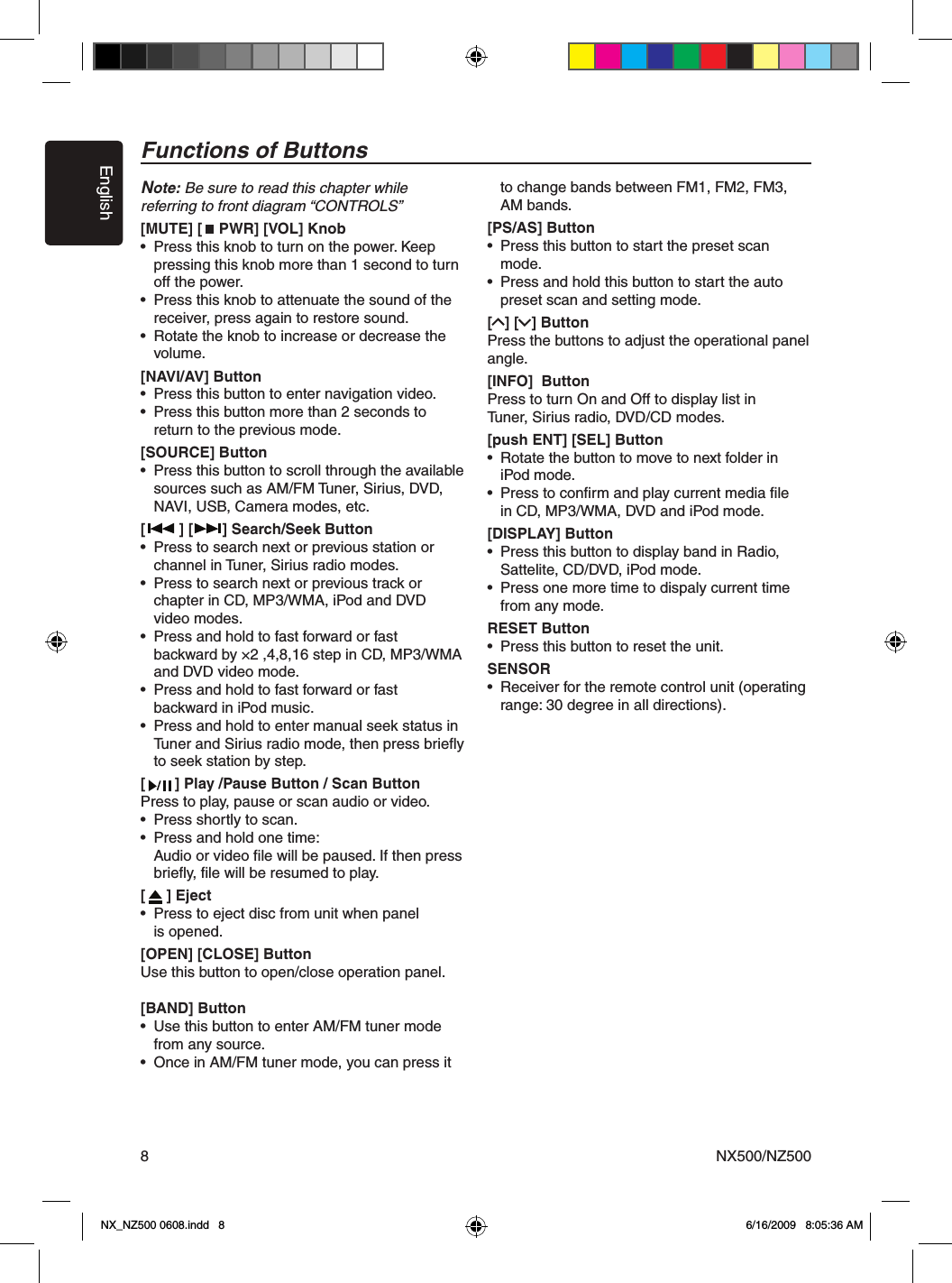 EnglishNX500/NZ5008Note: Be sure to read this chapter while referring to front diagram &ldquo;CONTROLS&rdquo;[MUTE] [    PWR] [VOL] Knob&bull;  Press this knob to turn on the power. Keep   pressing this knob more than 1 second to turn   off the power.&bull;  Press this knob to attenuate the sound of the   receiver, press again to restore sound.&bull;  Rotate the knob to increase or decrease the    volume.[NAVI/AV] Button&bull;  Press this button to enter navigation video.&bull;  Press this button more than 2 seconds to    return to the previous mode.[SOURCE] Button&bull;  Press this button to scroll through the available  sources such as AM/FM Tuner, Sirius, DVD,    NAVI, USB, Camera modes, etc.[        ] [       ] Search/Seek Button&bull;  Press to search next or previous station or   channel in Tuner, Sirius radio modes.&bull;  Press to search next or previous track or   chapter in CD, MP3/WMA, iPod and DVD    video modes.&bull;  Press and hold to fast forward or fast   backward by &times;2 ,4,8,16 step in CD, MP3/WMA    and DVD video mode.&bull;  Press and hold to fast forward or fast   backward in iPod music.&bull;  Press and hold to enter manual seek status in   Tuner and Sirius radio mode, then press brieﬂy   to seek station by step.[       ] Play /Pause Button / Scan ButtonPress to play, pause or scan audio or video.&bull;  Press shortly to scan.&bull;  Press and hold one time:  Audio or video ﬁle will be paused. If then press   brieﬂy, ﬁle will be resumed to play.[     ] Eject&bull;  Press to eject disc from unit when panel  is opened.[OPEN] [CLOSE] ButtonUse this button to open/close operation panel.[BAND] Button&bull;  Use this button to enter AM/FM tuner mode    from any source.&bull;  Once in AM/FM tuner mode, you can press it   to change bands between FM1, FM2, FM3,    AM bands.[PS/AS] Button&bull;  Press this button to start the preset scan    mode.&bull;  Press and hold this button to start the auto    preset scan and setting mode.[   ] [   ] ButtonPress the buttons to adjust the operational panel angle. [INFO]  ButtonPress to turn On and Off to display list in  Tuner, Sirius radio, DVD/CD modes.[push ENT] [SEL] Button&bull;  Rotate the button to move to next folder in   iPod mode.&bull;  Press to conﬁrm and play current media ﬁle  in CD, MP3/WMA, DVD and iPod mode.[DISPLAY] Button&bull;  Press this button to display band in Radio,   Sattelite, CD/DVD, iPod mode.&bull;  Press one more time to dispaly current time    from any mode.RESET Button&bull;  Press this button to reset the unit.SENSOR &bull;  Receiver for the remote control unit (operating    range: 30 degree in all directions).Functions of ButtonsNX_NZ500 0608.indd   8 6/16/2009   8:05:36 AM