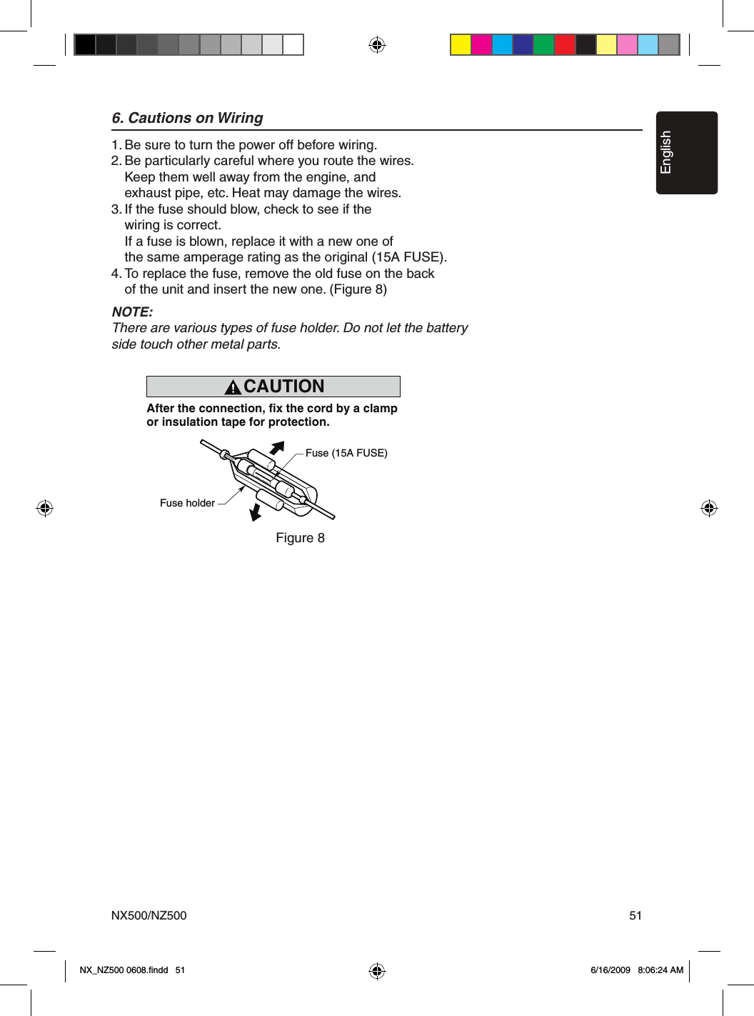 EnglishNX500/NZ500 516. Cautions on Wiring1. Be sure to turn the power off before wiring.2. Be particularly careful where you route the wires.  Keep them well away from the engine, and   exhaust pipe, etc. Heat may damage the wires.3. If the fuse should blow, check to see if the   wiring is correct.  If a fuse is blown, replace it with a new one of   the same amperage rating as the original (15A FUSE).4. To replace the fuse, remove the old fuse on the back  of the unit and insert the new one. (Figure 8)NOTE:There are various types of fuse holder. Do not let the battery side touch other metal parts.CAUTIONcautionAfter the connection, fix the cord by a clampor insulation tape for protection.Fuse (15A FUSE)Fuse holderFigure 8Figure 8NX_NZ500 0608.ﬁndd   51 6/16/2009   8:06:24 AM