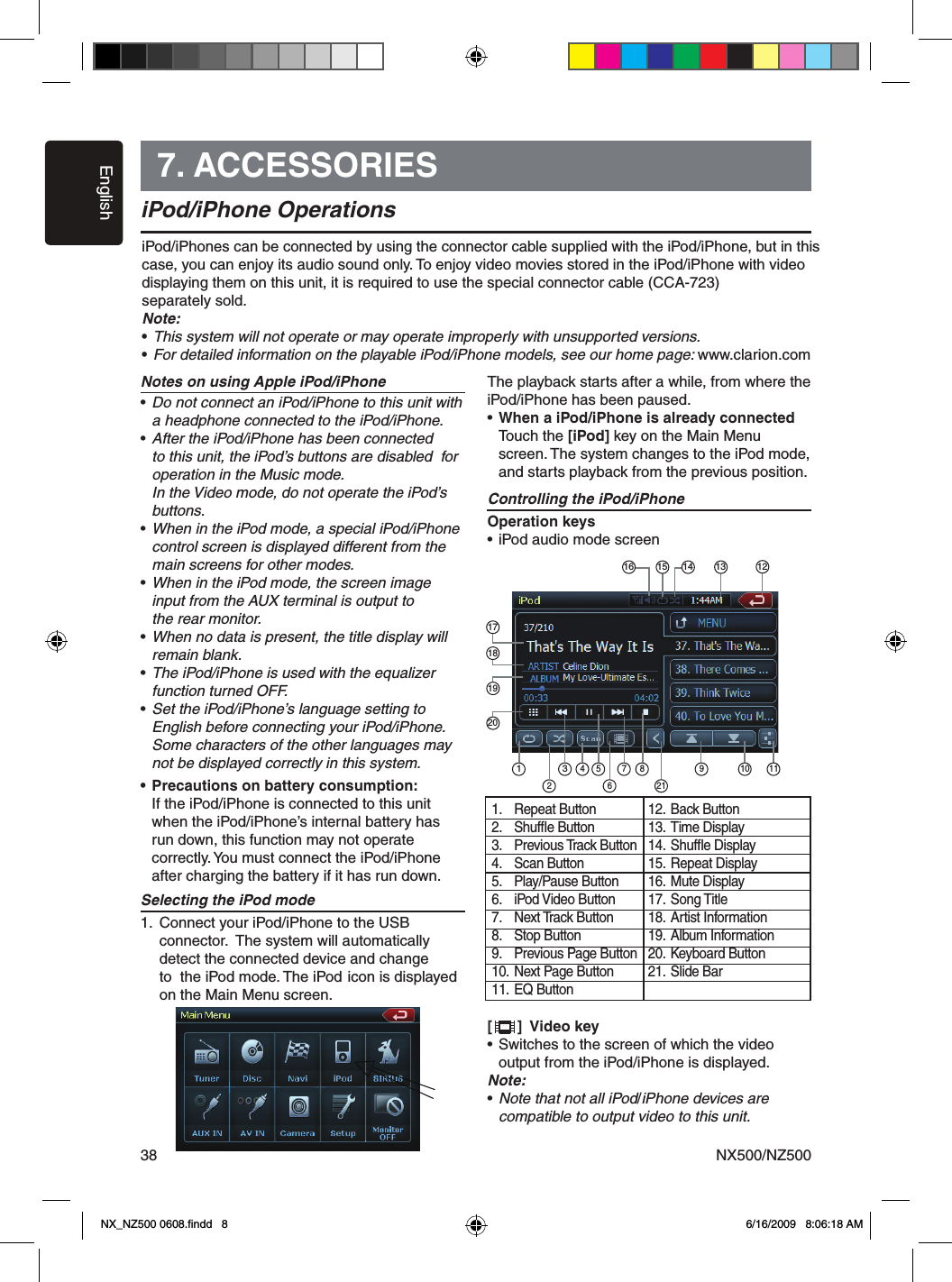 EnglishNX500/NZ500387. ACCESSORIESiPod/iPhone OperationsNotes on using Apple iPod/iPhone&bull; Do not connect an iPod/iPhone to this unit with    a headphone connected to the iPod/iPhone.&bull; After the iPod/iPhone has been connected    to this unit, the iPod&rsquo;s buttons are disabled  for    operation in the Music mode.      In the Video mode, do not operate the iPod&rsquo;s    buttons.&bull; When in the iPod mode, a special iPod/iPhone    control screen is displayed different from the    main screens for other modes.&bull; When in the iPod mode, the screen image    input from the AUX terminal is output to    the rear monitor.&bull; When no data is present, the title display will   remain blank.&bull; The iPod/iPhone is used with the equalizer    function turned OFF.&bull; Set the iPod/iPhone&rsquo;s language setting to   English before connecting your iPod/iPhone.    Some characters of the other languages may    not be displayed correctly in this system.&bull; Precautions on battery consumption:  If the iPod/iPhone is connected to this unit    when the iPod/iPhone&rsquo;s internal battery has    run down, this function may not operate   correctly. You must connect the iPod/iPhone    after charging the battery if it has run down.Selecting the iPod mode1.  Connect your iPod/iPhone to the USB     connector.  The system will automatically      detect the connected device and change      to  the iPod mode. The iPod  icon is displayed      on the Main Menu screen.The playback starts after a while, from where the iPod/iPhone has been paused. &bull; When a iPod/iPhone is already connected  Touch the [iPod] key on the Main Menu    screen. The system changes to the iPod mode,    and starts playback from the previous position.Controlling the iPod/iPhoneOperation keys&bull; iPod audio mode screen[      ]  Video key&bull; Switches to the screen of which the video   output from the iPod/iPhone is displayed.Note:&bull; Note that not all iPod/iPhone devices are   compatible to output video to this unit.iPod/iPhones can be connected by using the connector cable supplied with the iPod/iPhone, but in this case, you can enjoy its audio sound only. To enjoy video movies stored in the iPod/iPhone with video displaying them on this unit, it is required to use the special connector cable (CCA-723) separately sold.Note:&bull; This system will not operate or may operate improperly with unsupported versions.&bull; For detailed information on the playable iPod/iPhone models, see our home page: www.clarion.com1.  Repeat Button2.  Shufﬂe Button3.  Previous Track Button 4.  Scan Button5.  Play/Pause Button6.  iPod Video Button7.  Next Track Button8.  Stop Button9.  Previous Page Button10. Next Page Button11. EQ Button12. Back Button13. Time Display14. Shufﬂe Display15. Repeat Display16. Mute Display17. Song Title18. Artist Information19. Album Information20. Keyboard Button21. Slide Bar1 34 7 8 1092211165171819201216 14 1315NX_NZ500 0608.ﬁndd   8 6/16/2009   8:06:18 AM