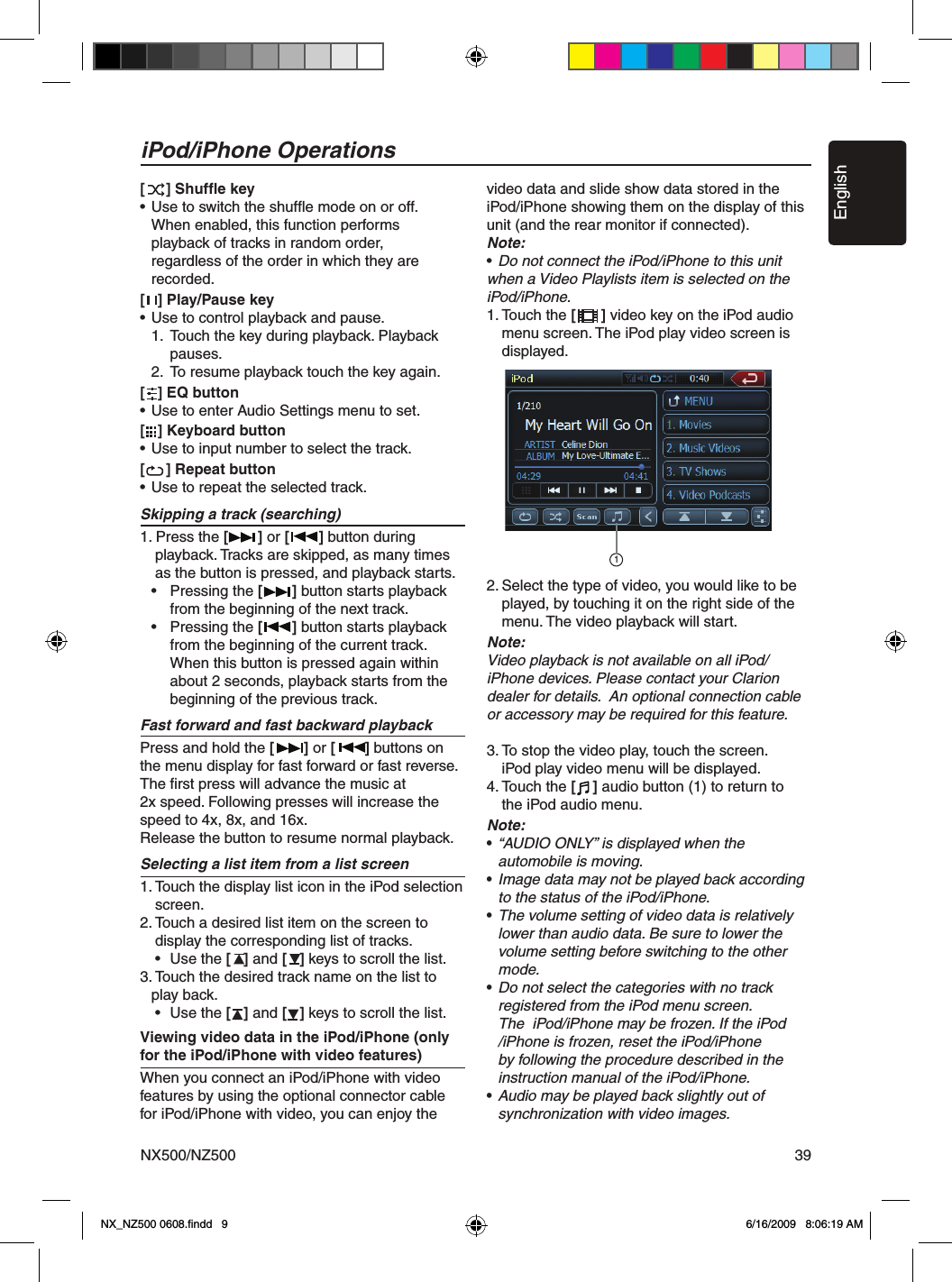 EnglishNX500/NZ500 39iPod/iPhones can be connected by using the connector cable supplied with the iPod/iPhone, but in this case, you can enjoy its audio sound only. To enjoy video movies stored in the iPod/iPhone with video displaying them on this unit, it is required to use the special connector cable (CCA-723) separately sold.Note:&bull; This system will not operate or may operate improperly with unsupported versions.&bull; For detailed information on the playable iPod/iPhone models, see our home page: www.clarion.com[     ] Shufﬂe key&bull; Use to switch the shufﬂe mode on or off.   When enabled, this function performs   playback of tracks in random order,   regardless of the order in which they are   recorded.[   ] Play/Pause key&bull; Use to control playback and pause.  1.  Touch the key during playback. Playback       pauses.   2.  To resume playback touch the key again.[   ] EQ button&bull; Use to enter Audio Settings menu to set.[   ] Keyboard button&bull; Use to input number to select the track.[     ] Repeat button&bull; Use to repeat the selected track.Skipping a track (searching)1. Press the [       ] or [       ] button during   playback. Tracks are skipped, as many times     as the button is pressed, and playback starts.  &bull;  Pressing the [       ] button starts playback     from the beginning of the next track.  &bull;  Pressing the [       ] button starts playback     from the beginning of the current track.      When this button is pressed again within      about 2 seconds, playback starts from the      beginning of the previous track.Fast forward and fast backward playbackPress and hold the [       ] or [       ] buttons on the menu display for fast forward or fast reverse. The ﬁrst press will advance the music at 2x speed. Following presses will increase the speed to 4x, 8x, and 16x.Release the button to resume normal playback.Selecting a list item from a list screen1. Touch the display list icon in the iPod selection     screen.2. Touch a desired list item on the screen to    display the corresponding list of tracks.   &bull;  Use the [   ] and [   ] keys to scroll the list.3. Touch the desired track name on the list to   play back.   &bull;  Use the [   ] and [   ] keys to scroll the list.Viewing video data in the iPod/iPhone (only for the iPod/iPhone with video features)When you connect an iPod/iPhone with video features by using the optional connector cable for iPod/iPhone with video, you can enjoy the video data and slide show data stored in the iPod/iPhone showing them on the display of this unit (and the rear monitor if connected).Note:&bull; Do not connect the iPod/iPhone to this unit when a Video Playlists item is selected on the iPod/iPhone.1. Touch the [      ] video key on the iPod audio     menu screen. The iPod play video screen is     displayed. 2. Select the type of video, you would like to be     played, by touching it on the right side of the     menu. The video playback will start.Note:Video playback is not available on all iPod/iPhone devices. Please contact your Clarion dealer for details.  An optional connection cable or accessory may be required for this feature.3. To stop the video play, touch the screen.    iPod play video menu will be displayed.4. Touch the [    ] audio button (1) to return to     the iPod audio menu.Note:&bull; &ldquo;AUDIO ONLY&rdquo; is displayed when the   automobile is moving.&bull; Image data may not be played back according    to the status of the iPod/iPhone.&bull; The volume setting of video data is relatively    lower than audio data. Be sure to lower the    volume setting before switching to the other    mode.&bull; Do not select the categories with no track   registered from the iPod menu screen.     The  iPod/iPhone may be frozen. If the iPod    /iPhone is frozen, reset the iPod/iPhone    by following the procedure described in the    instruction manual of the iPod/iPhone.&bull; Audio may be played back slightly out of   synchronization with video images.iPod/iPhone Operations1NX_NZ500 0608.ﬁndd   9 6/16/2009   8:06:19 AM