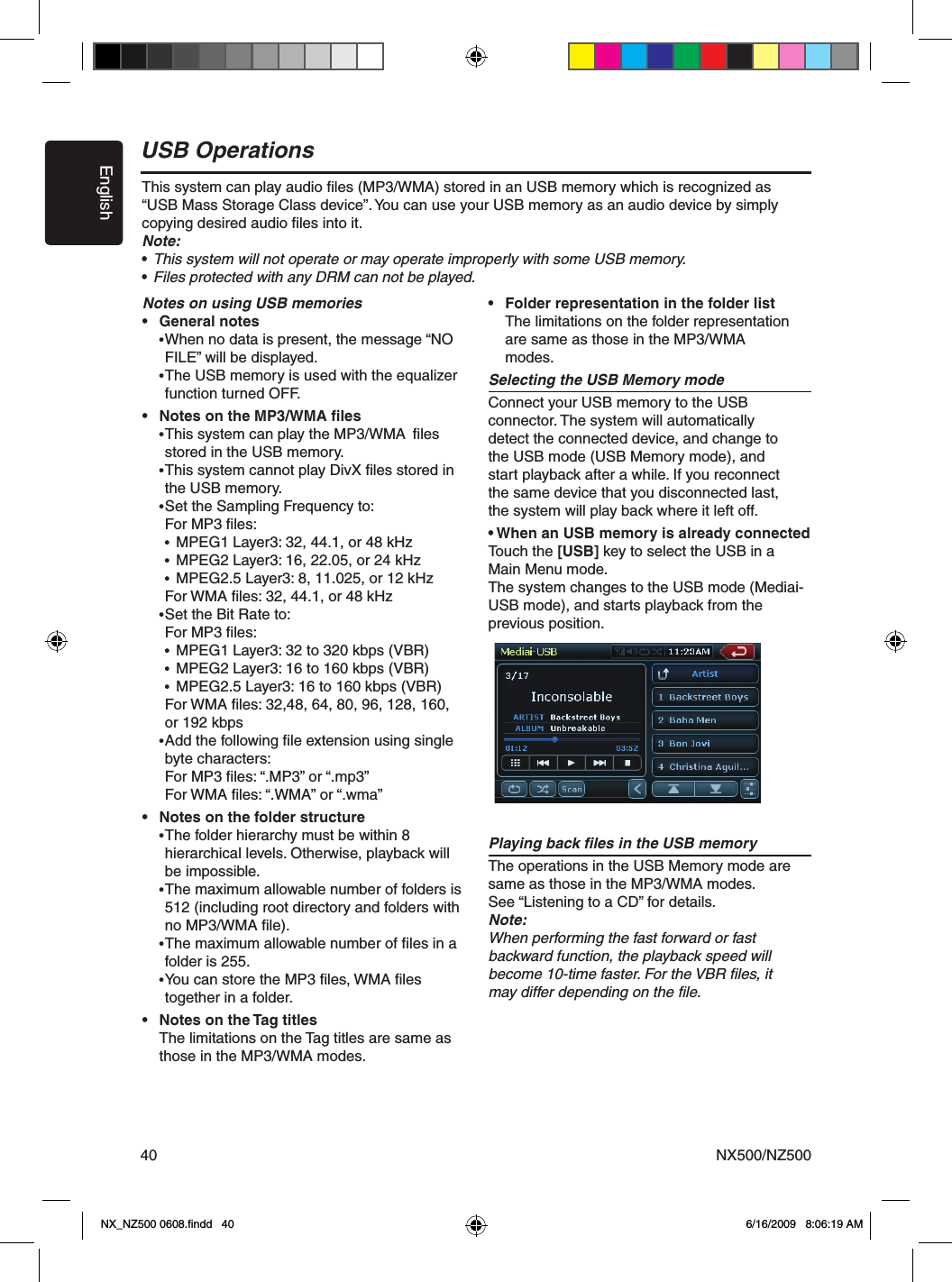 EnglishNX500/NZ50040USB OperationsThis system can play audio ﬁles (MP3/WMA) stored in an USB memory which is recognized as &ldquo;USB Mass Storage Class device&rdquo;. You can use your USB memory as an audio device by simply copying desired audio ﬁles into it.Note:&bull; This system will not operate or may operate improperly with some USB memory.&bull; Files protected with any DRM can not be played.Notes on using USB memories&bull;  General notes &bull; When no data is present, the message &ldquo;NO    FILE&rdquo; will be displayed. &bull; The USB memory is used with the equalizer    function turned OFF.&bull;  Notes on the MP3/WMA ﬁles &bull; This system can play the MP3/WMA  ﬁles     stored in the USB memory.  &bull; This system cannot play DivX ﬁles stored in     the USB memory. &bull; Set the Sampling Frequency to:   For MP3 ﬁles:   &bull;  MPEG1 Layer3: 32, 44.1, or 48 kHz   &bull;  MPEG2 Layer3: 16, 22.05, or 24 kHz   &bull;  MPEG2.5 Layer3: 8, 11.025, or 12 kHz    For WMA ﬁles: 32, 44.1, or 48 kHz  &bull; Set the Bit Rate to:   For MP3 ﬁles:   &bull;  MPEG1 Layer3: 32 to 320 kbps (VBR)   &bull;  MPEG2 Layer3: 16 to 160 kbps (VBR)   &bull;  MPEG2.5 Layer3: 16 to 160 kbps (VBR)    For WMA ﬁles: 32,48, 64, 80, 96, 128, 160,     or 192 kbps &bull; Add the following ﬁle extension using single    byte characters:   For MP3 ﬁles: &ldquo;.MP3&rdquo; or &ldquo;.mp3&rdquo;   For WMA ﬁles: &ldquo;.WMA&rdquo; or &ldquo;.wma&rdquo;&bull;  Notes on the folder structure &bull; The folder hierarchy must be within 8    hierarchical levels. Otherwise, playback will     be impossible.  &bull; The maximum allowable number of folders is    512 (including root directory and folders with     no MP3/WMA ﬁle). &bull; The maximum allowable number of ﬁles in a    folder is 255. &bull; You can store the MP3 ﬁles, WMA ﬁles     together in a folder.&bull;  Notes on the Tag titles  The limitations on the Tag titles are same as   those in the MP3/WMA modes. &bull;  Folder representation in the folder list   The limitations on the folder representation    are same as those in the MP3/WMA     modes. Selecting the USB Memory modeConnect your USB memory to the USB connector. The system will automatically  detect the connected device, and change to  the USB mode (USB Memory mode), and  start playback after a while. If you reconnect  the same device that you disconnected last,  the system will play back where it left off.&bull; When an USB memory is already connectedTouch the [USB] key to select the USB in aMain Menu mode.The system changes to the USB mode (Mediai-USB mode), and starts playback from the previous position.Playing back ﬁles in the USB memoryThe operations in the USB Memory mode are same as those in the MP3/WMA modes. See &ldquo;Listening to a CD&rdquo; for details.Note:When performing the fast forward or fast backward function, the playback speed will become 10-time faster. For the VBR ﬁles, it may differ depending on the ﬁle.NX_NZ500 0608.ﬁndd   40 6/16/2009   8:06:19 AM