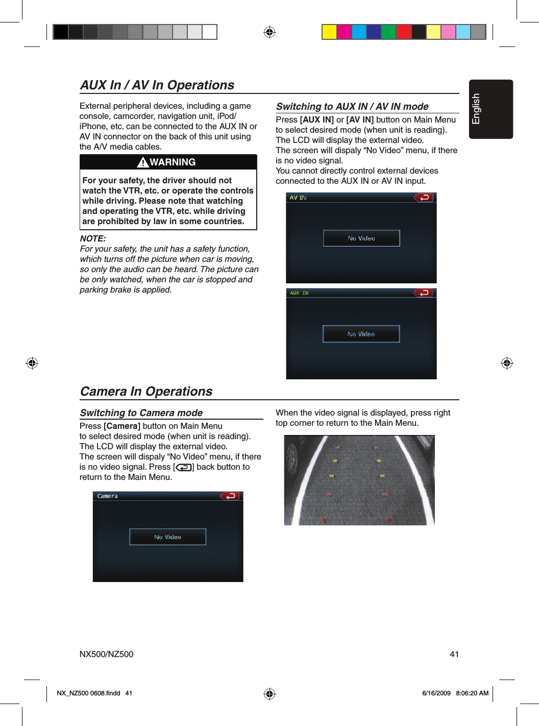 EnglishNX500/NZ500 41External peripheral devices, including a game console, camcorder, navigation unit, iPod/iPhone, etc. can be connected to the AUX IN or AV IN connector on the back of this unit using the A/V media cables.NOTE:For your safety, the unit has a safety function, which turns off the picture when car is moving, so only the audio can be heard. The picture can be only watched, when the car is stopped and parking brake is applied.Switching to AUX IN / AV IN modePress [AUX IN] or [AV IN] button on Main Menuto select desired mode (when unit is reading). The LCD will display the external video.The screen will dispaly &ldquo;No Video&rdquo; menu, if there is no video signal.You cannot directly control external devices connected to the AUX IN or AV IN input.AUX In / AV In OperationsWARNINGFor your safety, the driver should not watch the VTR, etc. or operate the controls while driving. Please note that watching and operating the VTR, etc. while driving are prohibited by law in some countries.Switching to Camera modePress [Camera] button on Main Menuto select desired mode (when unit is reading). The LCD will display the external video.The screen will dispaly &ldquo;No Video&rdquo; menu, if there is no video signal. Press [       ] back button to return to the Main Menu.When the video signal is displayed, press right top corner to return to the Main Menu.Camera In OperationsNX_NZ500 0608.ﬁndd   41 6/16/2009   8:06:20 AM