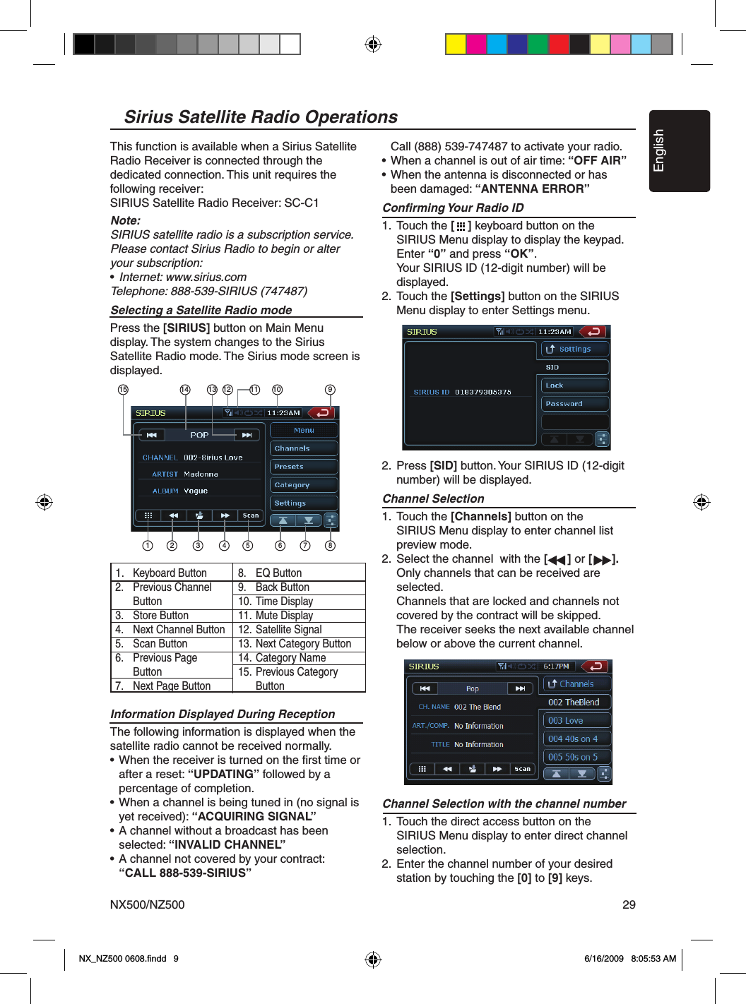 EnglishNX500/NZ500 29This function is available when a Sirius Satellite Radio Receiver is connected through the dedicated connection. This unit requires the following receiver:SIRIUS Satellite Radio Receiver: SC-C1Note:SIRIUS satellite radio is a subscription service. Please contact Sirius Radio to begin or alter your subscription:&bull; Internet: www.sirius.comTelephone: 888-539-SIRIUS (747487)Selecting a Satellite Radio modePress the [SIRIUS] button on Main Menu  display. The system changes to the Sirius Satellite Radio mode. The Sirius mode screen is displayed.Information Displayed During ReceptionThe following information is displayed when the satellite radio cannot be received normally.&bull; When the receiver is turned on the ﬁrst time or   after a reset: &ldquo;UPDATING&rdquo; followed by a   percentage of completion.&bull; When a channel is being tuned in (no signal is   yet received): &ldquo;ACQUIRING SIGNAL&rdquo;&bull; A channel without a broadcast has been   selected: &ldquo;INVALID CHANNEL&rdquo;&bull; A channel not covered by your contract:  &ldquo;CALL 888-539-SIRIUS&rdquo;  Call (888) 539-747487 to activate your radio.&bull; When a channel is out of air time: &ldquo;OFF AIR&rdquo;&bull; When the antenna is disconnected or has  been damaged: &ldquo;ANTENNA ERROR&rdquo;Conﬁrming Your Radio ID1.  Touch the [    ] keyboard button on the      SIRIUS Menu display to display the keypad.    Enter &ldquo;0&rdquo; and press &ldquo;OK&rdquo;.     Your SIRIUS ID (12-digit number) will be      displayed. 2.  Touch the [Settings] button on the SIRIUS      Menu display to enter Settings menu.2.  Press [SID] button. Your SIRIUS ID (12-digit      number) will be displayed.Channel Selection1.  Touch the [Channels] button on the        SIRIUS Menu display to enter channel list      preview mode.2.  Select the channel  with the [      ] or [      ].    Only channels that can be received are      selected.     Channels that are locked and channels not     covered by the contract will be skipped.    The receiver seeks the next available channel     below or above the current channel.Channel Selection with the channel number1.  Touch the direct access button on the      SIRIUS Menu display to enter direct channel      selection.2.  Enter the channel number of your desired     station by touching the [0] to [9] keys. Sirius Satellite Radio Operations1 34 5 6 7 8214 13 12 10 911151.  Keyboard Button2.  Previous Channel   Button3.  Store Button4.  Next Channel Button5.  Scan Button6.  Previous Page  Button7.  Next Page Button8.  EQ Button9.  Back Button10.  Time Display11.  Mute Display12.  Satellite Signal13.  Next Category Button14.  Category Name15.  Previous Category   ButtonNX_NZ500 0608.ﬁndd   9 6/16/2009   8:05:53 AM