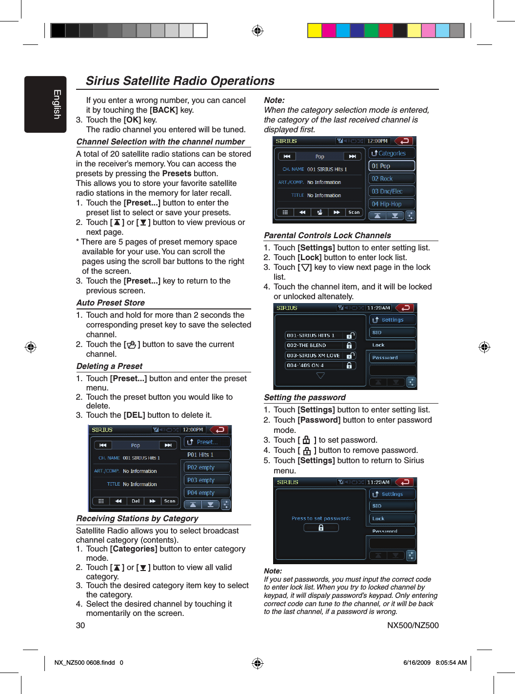 EnglishNX500/NZ50030Sirius Satellite Radio Operations    If you enter a wrong number, you can cancel     it by touching the [BACK] key.3.  Touch the [OK] key.    The radio channel you entered will be tuned.Channel Selection with the channel numberA total of 20 satellite radio stations can be stored in the receiver&rsquo;s memory. You can access the presets by pressing the Presets button. This allows you to store your favorite satellite radio stations in the memory for later recall.1.  Touch the [Preset...] button to enter the      preset list to select or save your presets.2.  Touch [    ] or [    ] button to view previous or      next page.* There are 5 pages of preset memory space   available for your use. You can scroll the   pages using the scroll bar buttons to the right   of the screen.3.  Touch the [Preset...] key to return to the      previous screen.Auto Preset Store1.  Touch and hold for more than 2 seconds the     corresponding preset key to save the selected     channel.2.  Touch the [     ] button to save the current      channel.Deleting a Preset1.  Touch [Preset...] button and enter the preset      menu.2.  Touch the preset button you would like to      delete. 3.  Touch the [DEL] button to delete it.Receiving Stations by CategorySatellite Radio allows you to select broadcast channel category (contents).1.  Touch [Categories] button to enter category      mode.2.  Touch [    ] or [    ] button to view all valid      category.3.  Touch the desired category item key to select      the category.4.  Select the desired channel by touching it      momentarily on the screen.Note:When the category selection mode is entered,  the category of the last received channel is  displayed ﬁrst.Parental Controls Lock Channels1.  Touch [Settings] button to enter setting list. 2.  Touch [Lock] button to enter lock list.3.  Touch [    ] key to view next page in the lock      list.4.  Touch the channel item, and it will be locked      or unlocked altenately.Setting the password1.  Touch [Settings] button to enter setting list. 2.  Touch [Password] button to enter password      mode.3.  Touch [      ] to set password.4.  Touch [      ] button to remove password.5.  Touch [Settings] button to return to Sirius      menu.Note:If you set passwords, you must input the correct code to enter lock list. When you try to locked channel by keypad, it will dispaly password&rsquo;s keypad. Only entering correct code can tune to the channel, or it will be back to the last channel, if a password is wrong.NX_NZ500 0608.ﬁndd   0 6/16/2009   8:05:54 AM