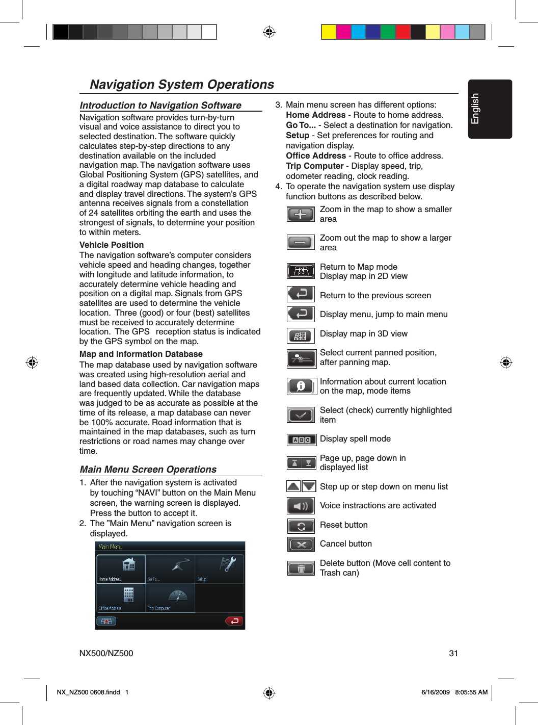 EnglishNX500/NZ500 31Navigation System OperationsIntroduction to Navigation Software Navigation software provides turn-by-turn visual and voice assistance to direct you to selected destination. The software quickly calculates step-by-step directions to any destination available on the included    navigation map. The navigation software uses Global Positioning System (GPS) satellites, and a digital roadway map database to calculate and display travel directions. The system&rsquo;s GPS antenna receives signals from a constellation of 24 satellites orbiting the earth and uses the strongest of signals, to determine your position to within meters. Vehicle PositionThe navigation software&rsquo;s computer considers  vehicle speed and heading changes, together with longitude and latitude information, to accurately determine vehicle heading and position on a digital map. Signals from GPS satellites are used to determine the vehicle location.  Three (good) or four (best) satellites must be received to accurately determine location.  The GPS   reception status is indicated by the GPS symbol on the map.  Map and Information DatabaseThe map database used by navigation software was created using high-resolution aerial and land based data collection. Car navigation maps are frequently updated. While the database was judged to be as accurate as possible at the time of its release, a map database can never be 100% accurate. Road information that is maintained in the map databases, such as turn restrictions or road names may change over time.Main Menu Screen Operations1.  After the navigation system is activated     by touching &ldquo;NAVI&rdquo; button on the Main Menu      screen, the warning screen is displayed.     Press the button to accept it.2.  The &rdquo;Main Menu&rdquo; navigation screen is      displayed.3.  Main menu screen has different options:    Home Address - Route to home address.     Go To... - Select a destination for navigation.    Setup - Set preferences for routing and      navigation display.    Ofﬁce Address - Route to ofﬁce address.    Trip Computer - Display speed, trip,       odometer reading, clock reading.4.  To operate the navigation system use display      function buttons as described below.       Zoom in the map to show a smaller        area        Zoom out the map to show a larger        area            Return to Map mode       Display map in 2D view      Return to the previous screen            Display menu, jump to main menu        Display map in 3D view      Select current panned position,       after panning map.            Information about current location      on the map, mode items         Select (check) currently highlighted        item        Display spell mode            Page up, page down in       displayed list        Step up or step down on menu list        Voice instractions are activated      Reset button           Cancel button            Delete button (Move cell content to        Trash can)        NX_NZ500 0608.ﬁndd   1 6/16/2009   8:05:55 AM