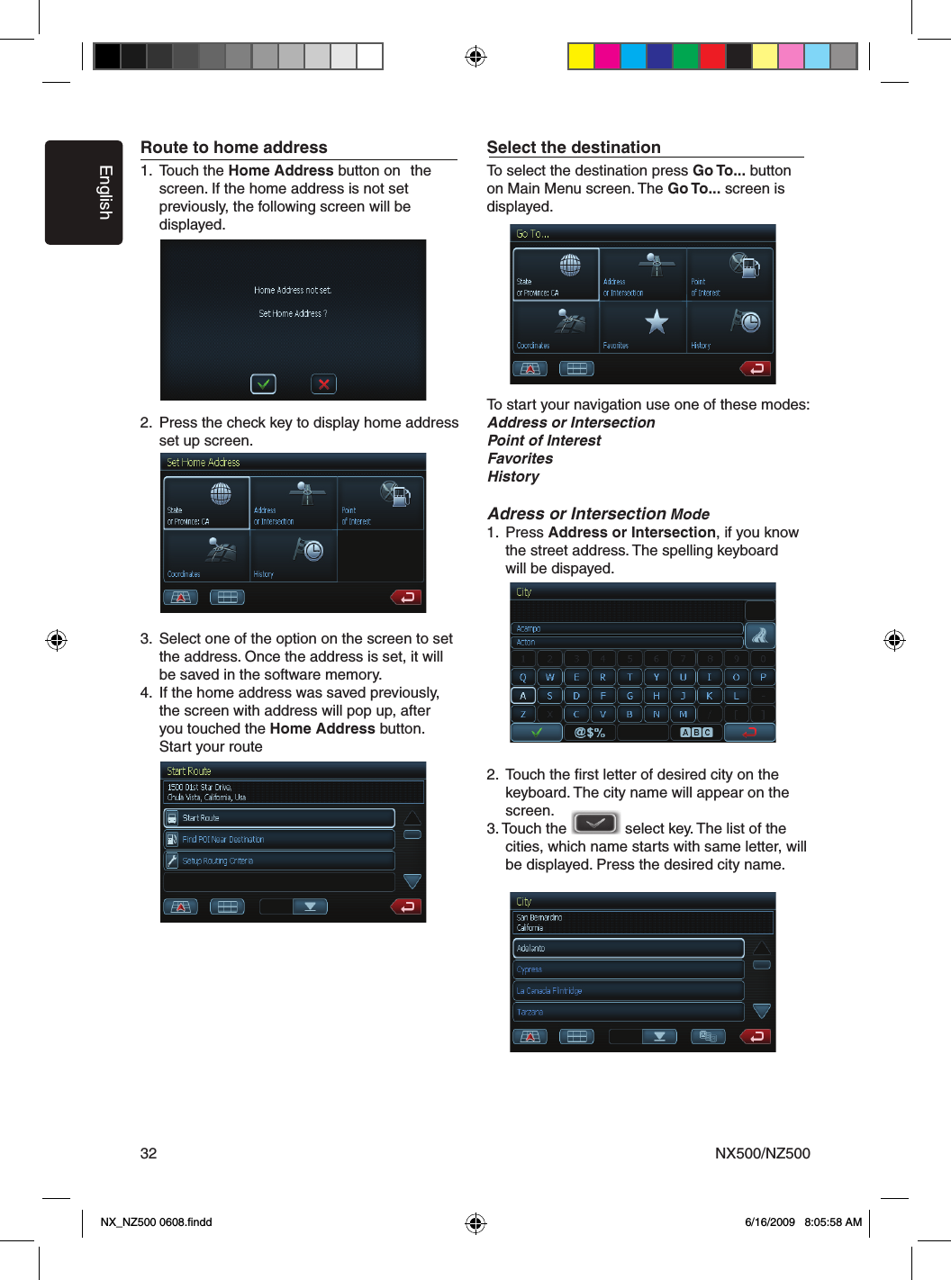 EnglishNX500/NZ50032Route to home address1.  Touch the Home Address button on  the      screen. If the home address is not set      previously, the following screen will be      displayed.   2.  Press the check key to display home address    set up screen.3.  Select one of the option on the screen to set      the address. Once the address is set, it will      be saved in the software memory.4.  If the home address was saved previously,    the screen with address will pop up, after      you touched the Home Address button.    Start your routeSelect the destinationTo select the destination press Go To... button on Main Menu screen. The Go To... screen is displayed.To start your navigation use one of these modes:Address or IntersectionPoint of InterestFavoritesHistoryAdress or Intersection Mode1.  Press Address or Intersection, if you know      the street address. The spelling keyboard      will be dispayed.    2.  Touch the ﬁrst letter of desired city on the      keyboard. The city name will appear on the      screen. 3. Touch the              select key. The list of the    cities, which name starts with same letter, will      be displayed. Press the desired city name. NX_NZ500 0608.ﬁndd    6/16/2009   8:05:58 AM