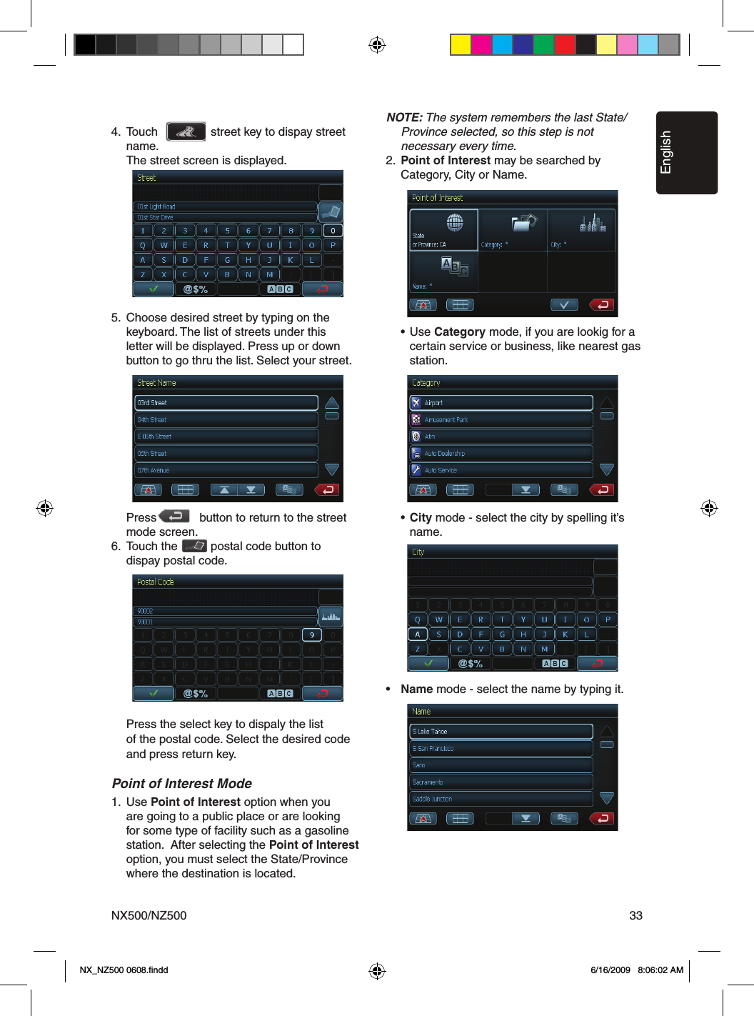 EnglishNX500/NZ500 334.  Touch                street key to dispay street      name.    The street screen is displayed.5.  Choose desired street by typing on the      keyboard. The list of streets under this     letter will be displayed. Press up or down      button to go thru the list. Select your street.       Press             button to return to the street      mode screen.6.  Touch the          postal code button to       dispay postal code.       Press the select key to dispaly the list     of the postal code. Select the desired code    and press return key.Point of Interest Mode1.  Use Point of Interest option when you      are going to a public place or are looking     for some type of facility such as a gasoline     station.  After selecting the Point of Interest    option, you must select the State/Province      where the destination is located.     NOTE: The system remembers the last State/    Province selected, so this step is not     necessary every time.2.  Point of Interest may be searched by      Category, City or Name.    &bull;  Use Category mode, if you are lookig for a        certain service or business, like nearest gas        station.      &bull;  City mode - select the city by spelling it&rsquo;s        name.&bull;   Name mode - select the name by typing it.   NX_NZ500 0608.ﬁndd    6/16/2009   8:06:02 AM