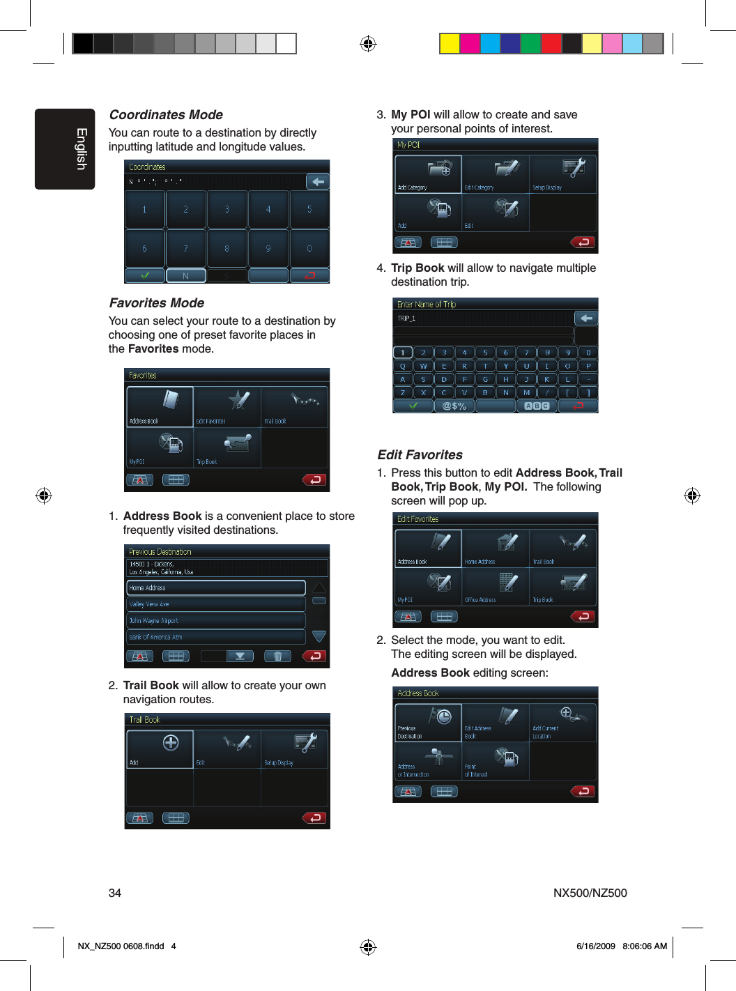 EnglishNX500/NZ50034Coordinates ModeYou can route to a destination by directly  inputting latitude and longitude values. Favorites ModeYou can select your route to a destination by choosing one of preset favorite places inthe Favorites mode.1.  Address Book is a convenient place to store      frequently visited destinations. 2.  Trail Book will allow to create your own      navigation routes. 3.  My POI will allow to create and save       your personal points of interest. 4.  Trip Book will allow to navigate multiple      destination trip. Edit Favorites1.  Press this button to edit Address Book, Trail      Book, Trip Book, My POI.  The following      screen will pop up.2.  Select the mode, you want to edit.    The editing screen will be displayed.    Address Book editing screen:NX_NZ500 0608.ﬁndd   4 6/16/2009   8:06:06 AM